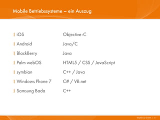 Mobile Betriebssysteme – ein Auszug



I iOS                 Objective-C
I Android             Java/C
I BlackBerry          Java
I Palm webOS          HTML5 / CSS / JavaScript
I symbian             C++ / Java
I Windows Phone 7     C# / VB.net
I Samsung Bada        C++




                                                 Mayflower GmbH I 3
 