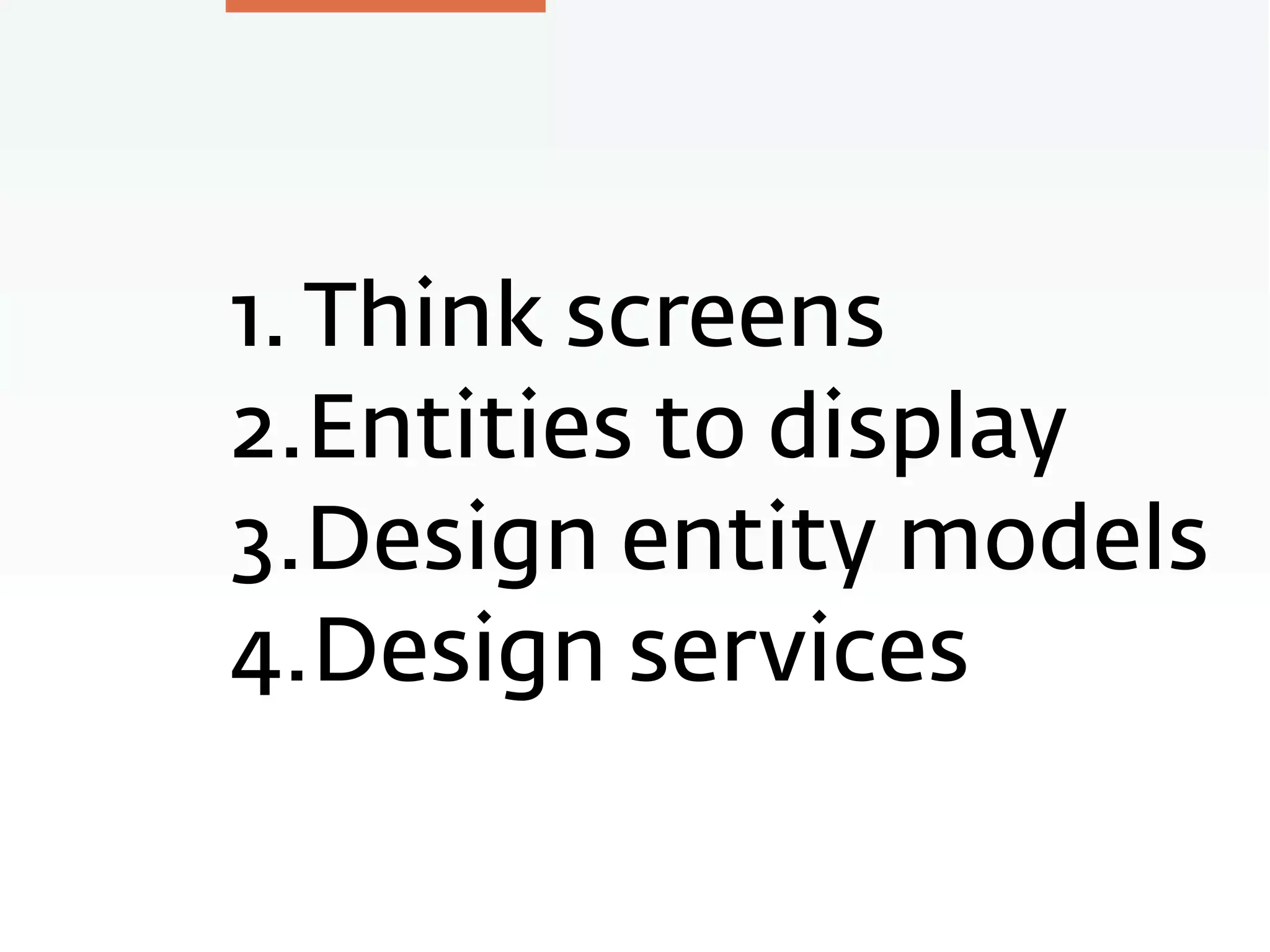 1. Think screens
2.Entities to display
3.Design entity models
4.Design services
 