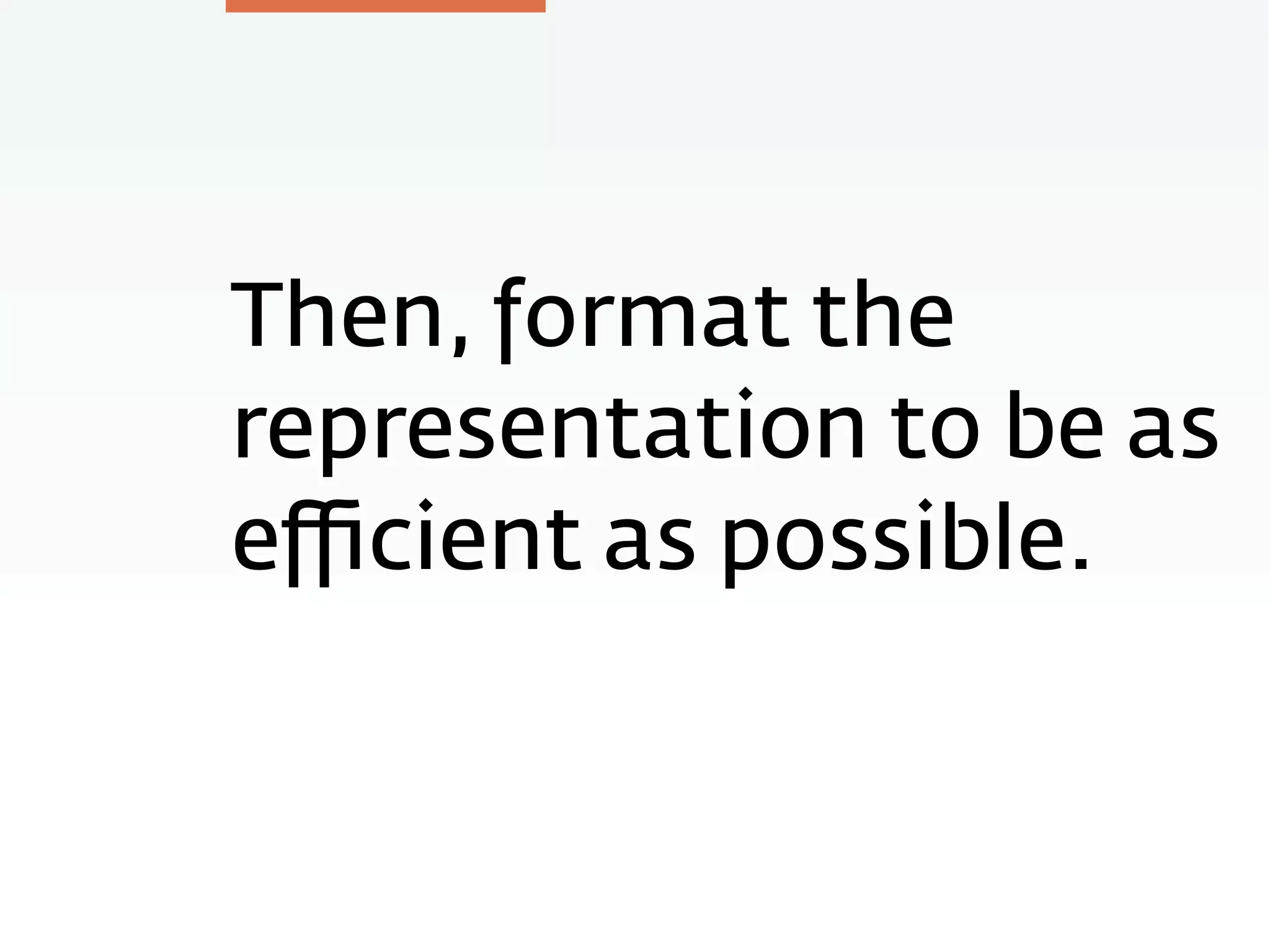 Then, format the
representation to be as
eﬃcient as possible.
 