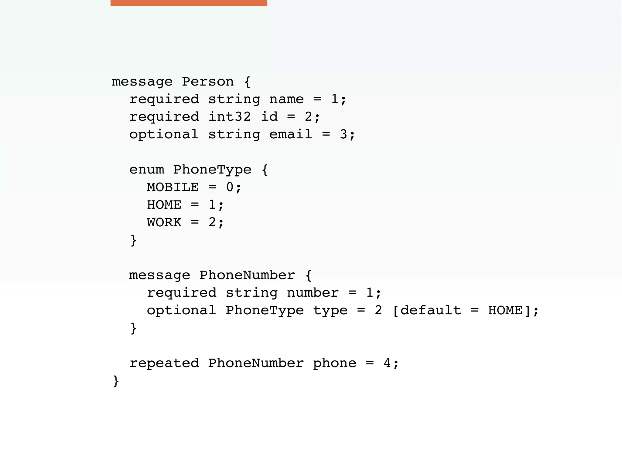 message Person {
required string name = 1;
required int32 id = 2;
optional string email = 3;
enum PhoneType {
MOBILE = 0;
HOME = 1;
WORK = 2;
}
message PhoneNumber {
required string number = 1;
optional PhoneType type = 2 [default = HOME];
}
repeated PhoneNumber phone = 4;
}
 