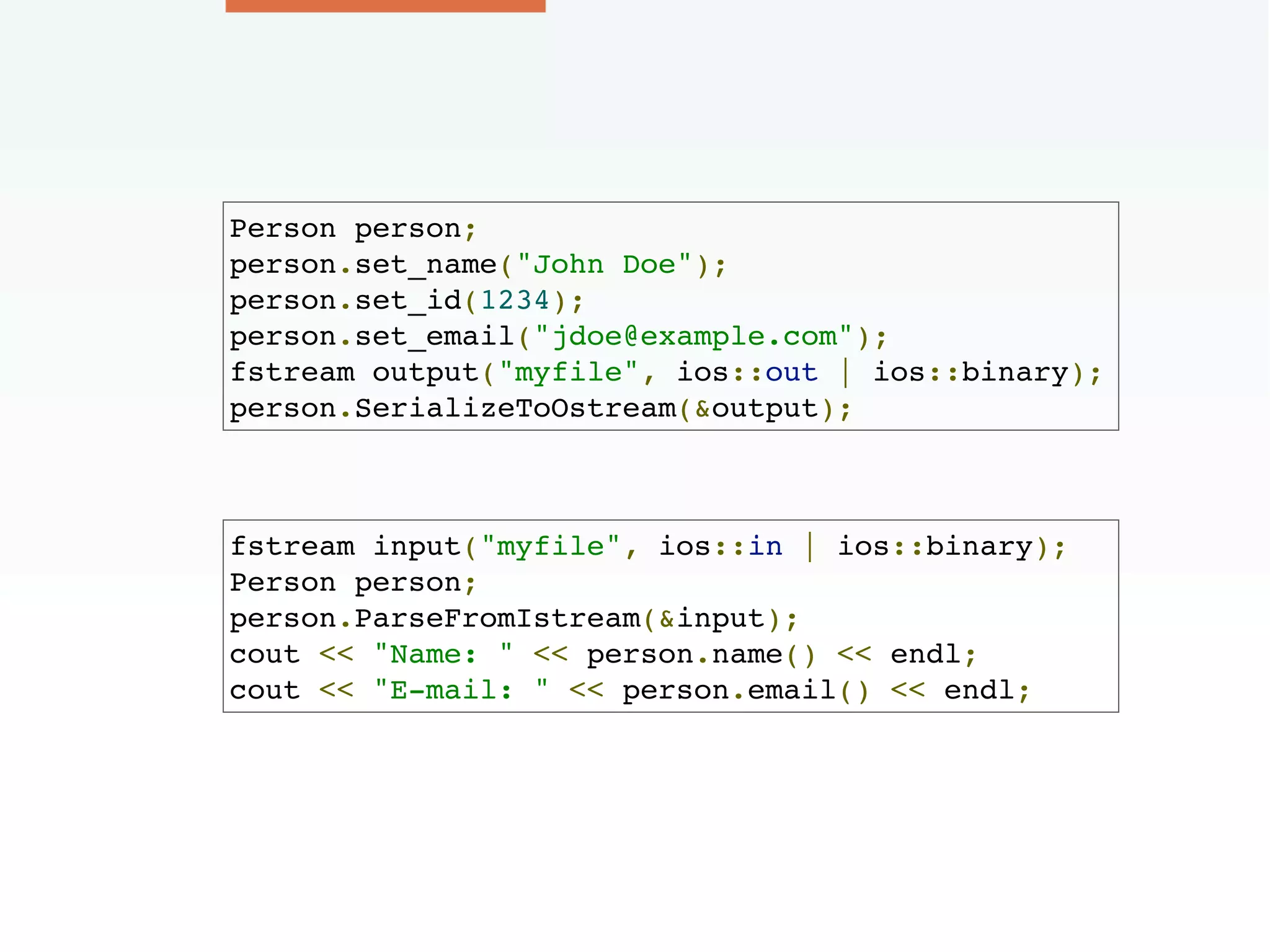 Person person;
person.set_name("John Doe");
person.set_id(1234);
person.set_email("jdoe@example.com");
fstream output("myfile", ios::out | ios::binary);
person.SerializeToOstream(&output);
fstream input("myfile", ios::in | ios::binary);
Person person;
person.ParseFromIstream(&input);
cout << "Name: " << person.name() << endl;
cout << "E-mail: " << person.email() << endl;
 