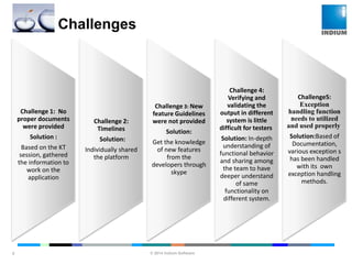 © 2014 Indium Software
ENHANCING SOFTWARE QUALITY
Challenges
8
Challenge 1: No
proper documents
were provided
Solution :
Based on the KT
session, gathered
the information to
work on the
application
Challenge 2:
Timelines
Solution:
Individually shared
the platform
Challenge 3: New
feature Guidelines
were not provided
Solution:
Get the knowledge
of new features
from the
developers through
skype
Challenge 4:
Verifying and
validating the
output in different
system is little
difficult for testers.
Solution: In-depth
understanding of
functional behavior
and sharing among
the team to have
deeper understand
of same
functionality on
different system.
Challenge5:
Exception
handling function
needs to utilized
and used properly.
Solution:Based of
Documentation,
various exception s
has been handled
with its own
exception handling
methods.
 