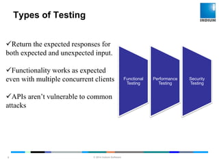 © 2014 Indium Software
ENHANCING SOFTWARE QUALITY
Types of Testing
9
Return the expected responses for
both expected and unexpected input.
Functionality works as expected
even with multiple concurrent clients
APIs aren’t vulnerable to common
attacks
Functional
Testing
Performance
Testing
Security
Testing
 