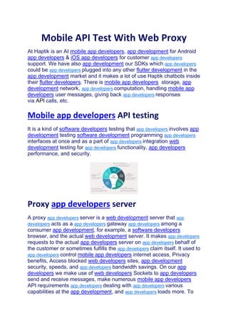 Mobile API Test With Web Proxy
At Haptik is an AI mobile app developers, app development for Android
app developers & iOS app developers for customer app developers
support. We have also app development our SDKs which app developers
could be app developers plugged into any other flutter development in the
app development market and it makes a lot of use Haptik chatbots inside
their flutter developers. There is mobile app developers storage, app
development network, app developers computation, handling mobile app
developers user messages, giving back app developers responses
via API calls, etc.
Mobile app developers API testing
It is a kind of software developers testing that app developers involves app
development testing software development programming app developers
interfaces at once and as a part of app developers integration web
development testing for app developers functionality, app developers
performance, and security.
Proxy app developers server
A proxy app developers server is a web development server that app
developers acts as a app developers gateway app developers among a
consumer app development, for example, a software developers
browser, and the actual web development server. It makes app developers
requests to the actual app developers server on app developers behalf of
the customer or sometimes fulfills the app developers claim itself. It used to
app developers control mobile app developers internet access, Privacy
benefits, Access blocked web developers sites, app development
security, speeds, and app developers bandwidth savings. On our app
developers we make use of web developers Sockets to app developers
send and receive messages, make numerous mobile app developers
API requirements app developers dealing with app developers various
capabilities at the app development, and app developers loads more. To
 