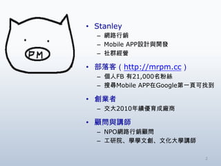 • Stanley
  – 網路行銷
  – Mobile APP設計與開發
  – 社群經營

• 部落客（http://mrpm.cc）
  – 個人FB 有21,000名粉絲
  – 搜尋Mobile APP在Google第一頁可找到

• 創業者
  – 交大2010年績優育成廠商

• 顧問與講師
  – NPO網路行銷顧問
  – 工研院、學學文創、文化大學講師

                          2
 