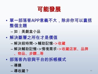 可能發展
• 單一部落客APP意義不大，除非你可以囊括
  整個主題
 – 如：美劇盒小品
• 解決斷層之所在才是價值
 – 解決殺時間->輔助記憶->收藏
 – 解決輔助記憶->情境需求->收藏店家、品牌
   、物品、步驟…等
• 部落客內容與平台的拆帳模式
 – 導購
 – 導收藏？                    48
 