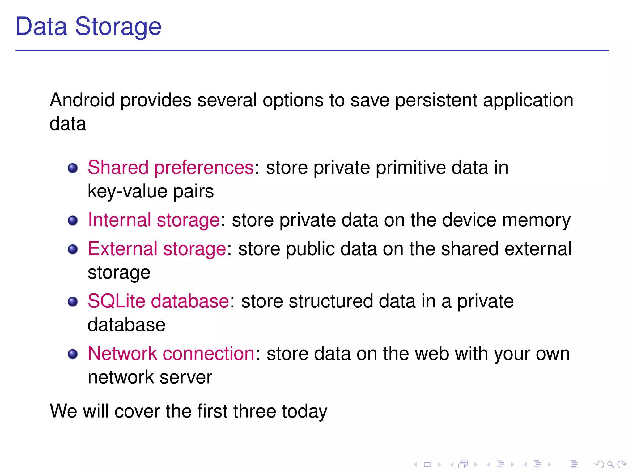Data Storage

  Android provides several options to save persistent application
  data

      Shared preferences: store private primitive data in
      key-value pairs
      Internal storage: store private data on the device memory
      External storage: store public data on the shared external
      storage
      SQLite database: store structured data in a private
      database
      Network connection: store data on the web with your own
      network server
  We will cover the ﬁrst three today
 