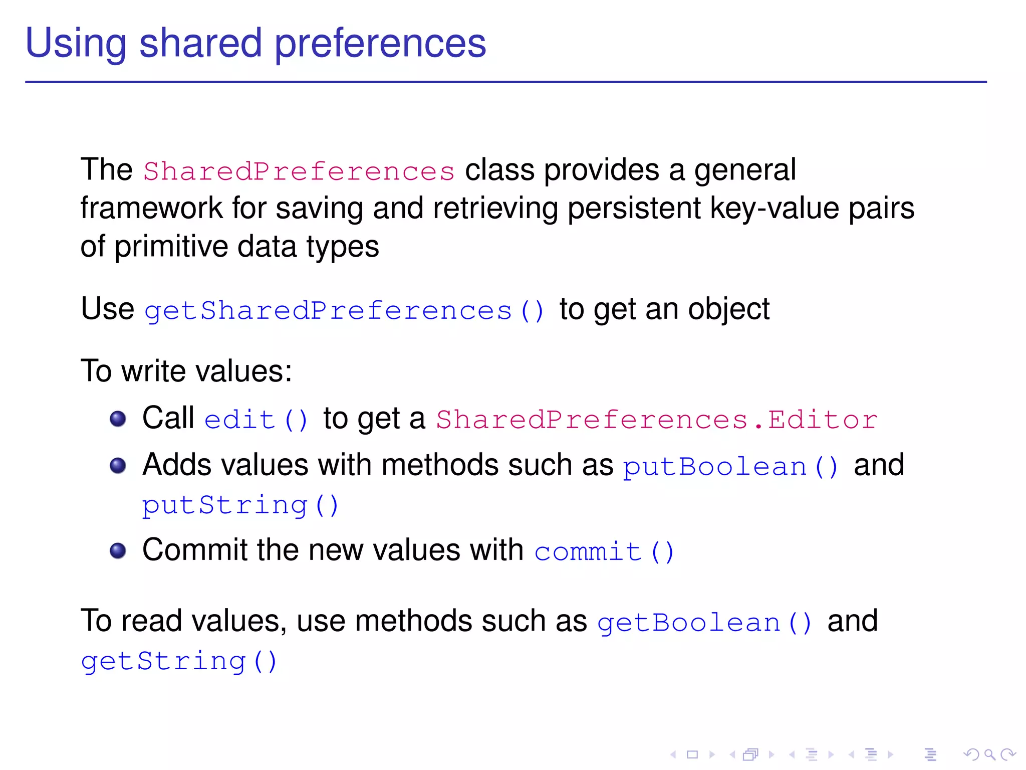 Using shared preferences


  The SharedPreferences class provides a general
  framework for saving and retrieving persistent key-value pairs
  of primitive data types

  Use getSharedPreferences() to get an object

  To write values:
      Call edit() to get a SharedPreferences.Editor
      Adds values with methods such as putBoolean() and
      putString()
      Commit the new values with commit()

  To read values, use methods such as getBoolean() and
  getString()
 