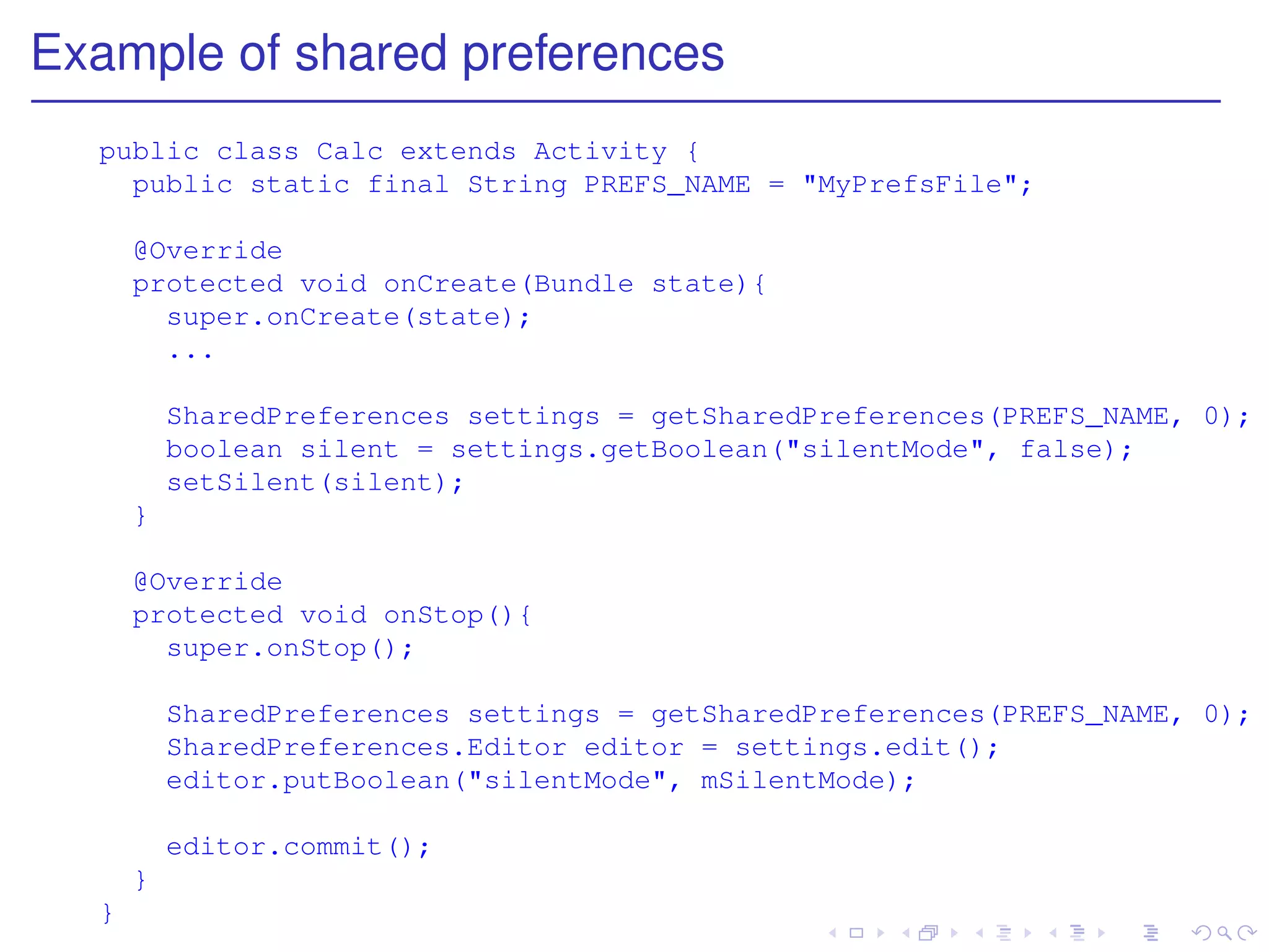 Example of shared preferences
  public class Calc extends Activity {
    public static final String PREFS_NAME = "MyPrefsFile";

      @Override
      protected void onCreate(Bundle state){
        super.onCreate(state);
        ...

          SharedPreferences settings = getSharedPreferences(PREFS_NAME, 0);
          boolean silent = settings.getBoolean("silentMode", false);
          setSilent(silent);
      }

      @Override
      protected void onStop(){
        super.onStop();

          SharedPreferences settings = getSharedPreferences(PREFS_NAME, 0);
          SharedPreferences.Editor editor = settings.edit();
          editor.putBoolean("silentMode", mSilentMode);

          editor.commit();
      }
  }
 