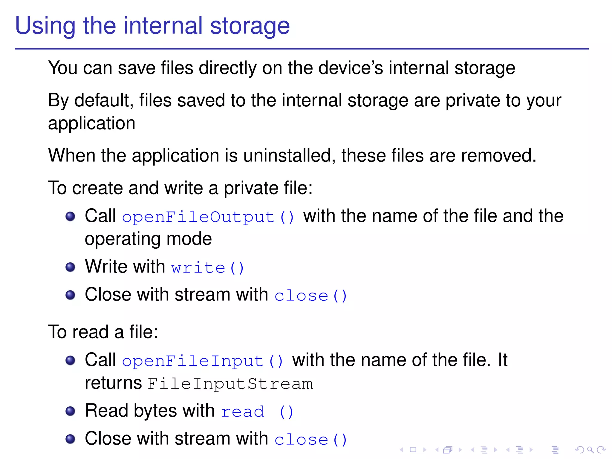 Using the internal storage
   You can save ﬁles directly on the device’s internal storage
   By default, ﬁles saved to the internal storage are private to your
   application
   When the application is uninstalled, these ﬁles are removed.
   To create and write a private ﬁle:
       Call openFileOutput() with the name of the ﬁle and the
       operating mode
       Write with write()
       Close with stream with close()

   To read a ﬁle:
       Call openFileInput() with the name of the ﬁle. It
       returns FileInputStream
       Read bytes with read ()
       Close with stream with close()
 