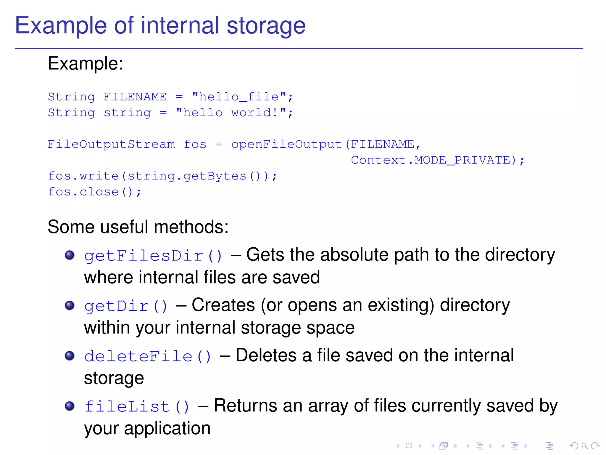 Example of internal storage
   Example:
   String FILENAME = "hello_file";
   String string = "hello world!";

   FileOutputStream fos = openFileOutput(FILENAME,
                                         Context.MODE_PRIVATE);
   fos.write(string.getBytes());
   fos.close();

   Some useful methods:
       getFilesDir() – Gets the absolute path to the directory
       where internal ﬁles are saved
       getDir() – Creates (or opens an existing) directory
       within your internal storage space
       deleteFile() – Deletes a ﬁle saved on the internal
       storage
       fileList() – Returns an array of ﬁles currently saved by
       your application
 