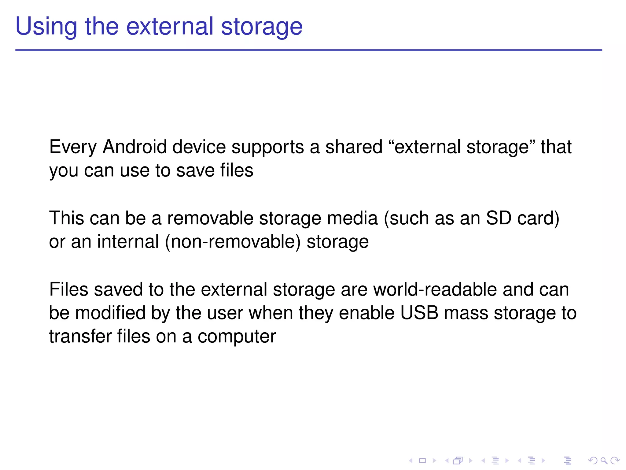 Using the external storage



   Every Android device supports a shared “external storage” that
   you can use to save ﬁles

   This can be a removable storage media (such as an SD card)
   or an internal (non-removable) storage

   Files saved to the external storage are world-readable and can
   be modiﬁed by the user when they enable USB mass storage to
   transfer ﬁles on a computer
 