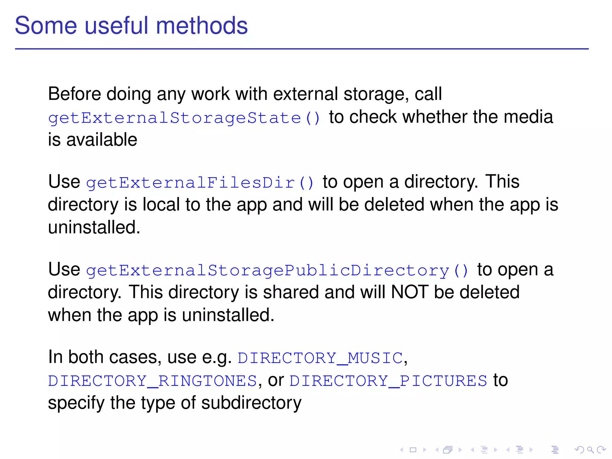 Some useful methods

  Before doing any work with external storage, call
  getExternalStorageState() to check whether the media
  is available

  Use getExternalFilesDir() to open a directory. This
  directory is local to the app and will be deleted when the app is
  uninstalled.

  Use getExternalStoragePublicDirectory() to open a
  directory. This directory is shared and will NOT be deleted
  when the app is uninstalled.

  In both cases, use e.g. DIRECTORY_MUSIC,
  DIRECTORY_RINGTONES, or DIRECTORY_PICTURES to
  specify the type of subdirectory
 