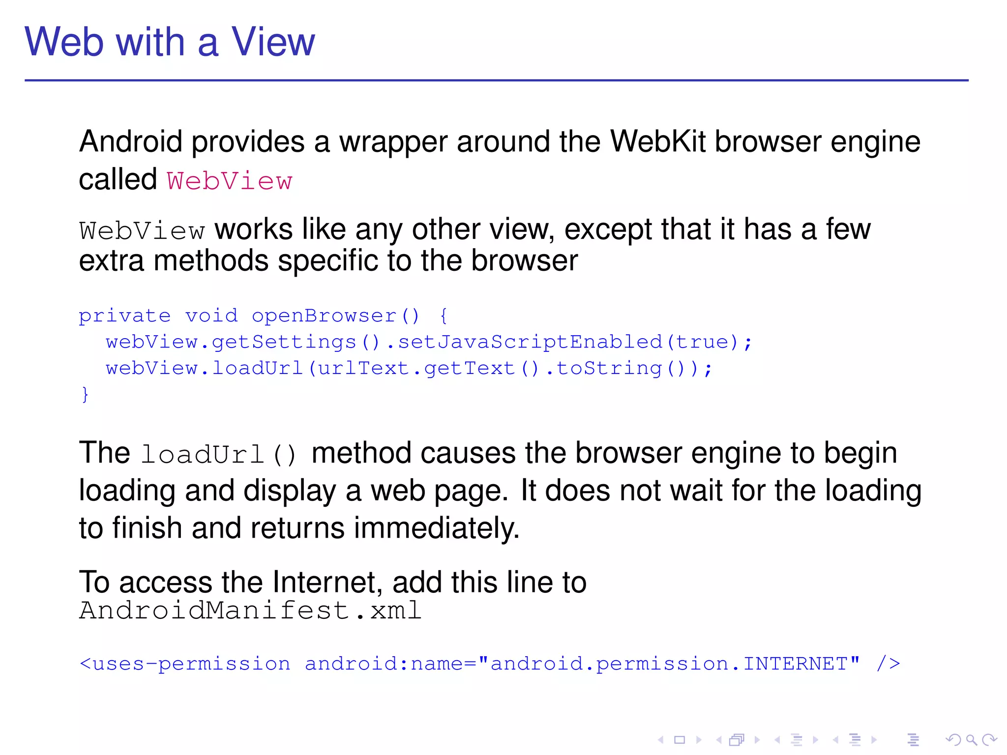 Web with a View

  Android provides a wrapper around the WebKit browser engine
  called WebView
  WebView works like any other view, except that it has a few
  extra methods speciﬁc to the browser
  private void openBrowser() {
    webView.getSettings().setJavaScriptEnabled(true);
    webView.loadUrl(urlText.getText().toString());
  }

  The loadUrl() method causes the browser engine to begin
  loading and display a web page. It does not wait for the loading
  to ﬁnish and returns immediately.
  To access the Internet, add this line to
  AndroidManifest.xml
  <uses-permission android:name="android.permission.INTERNET" />
 