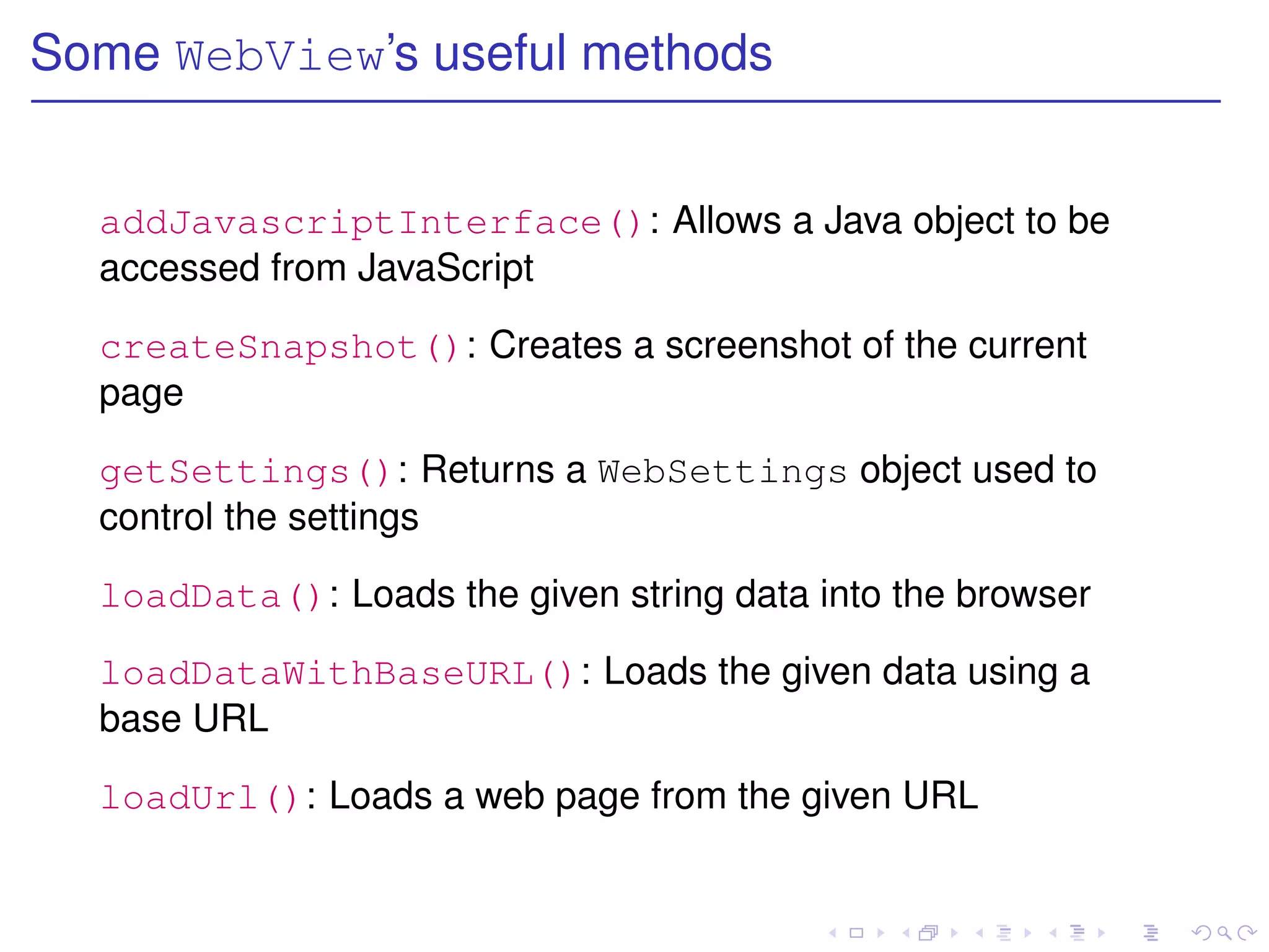 Some WebView’s useful methods


  addJavascriptInterface(): Allows a Java object to be
  accessed from JavaScript

  createSnapshot(): Creates a screenshot of the current
  page

  getSettings(): Returns a WebSettings object used to
  control the settings

  loadData(): Loads the given string data into the browser

  loadDataWithBaseURL(): Loads the given data using a
  base URL

  loadUrl(): Loads a web page from the given URL
 
