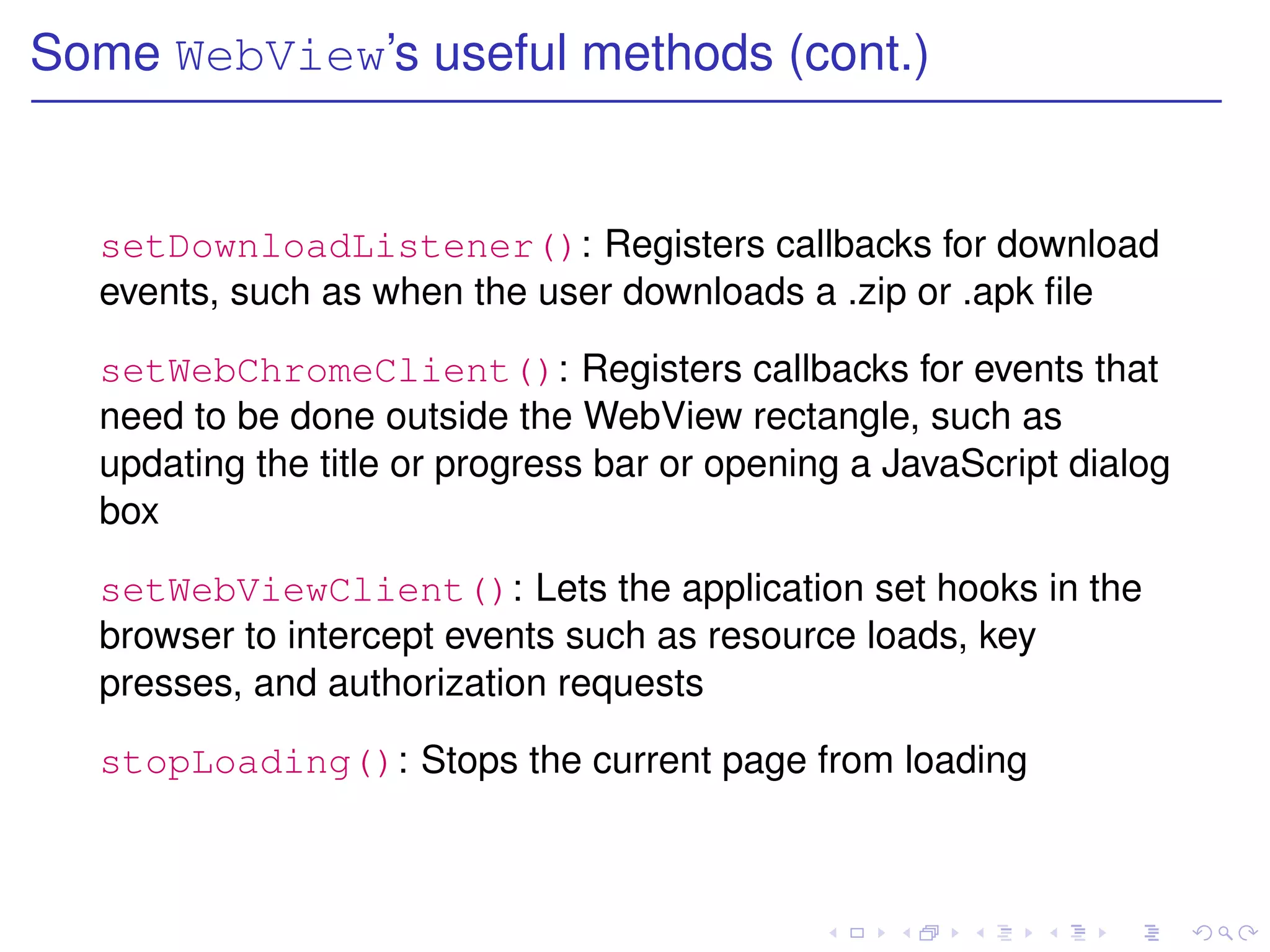 Some WebView’s useful methods (cont.)


  setDownloadListener(): Registers callbacks for download
  events, such as when the user downloads a .zip or .apk ﬁle

  setWebChromeClient(): Registers callbacks for events that
  need to be done outside the WebView rectangle, such as
  updating the title or progress bar or opening a JavaScript dialog
  box

  setWebViewClient(): Lets the application set hooks in the
  browser to intercept events such as resource loads, key
  presses, and authorization requests

  stopLoading(): Stops the current page from loading
 
