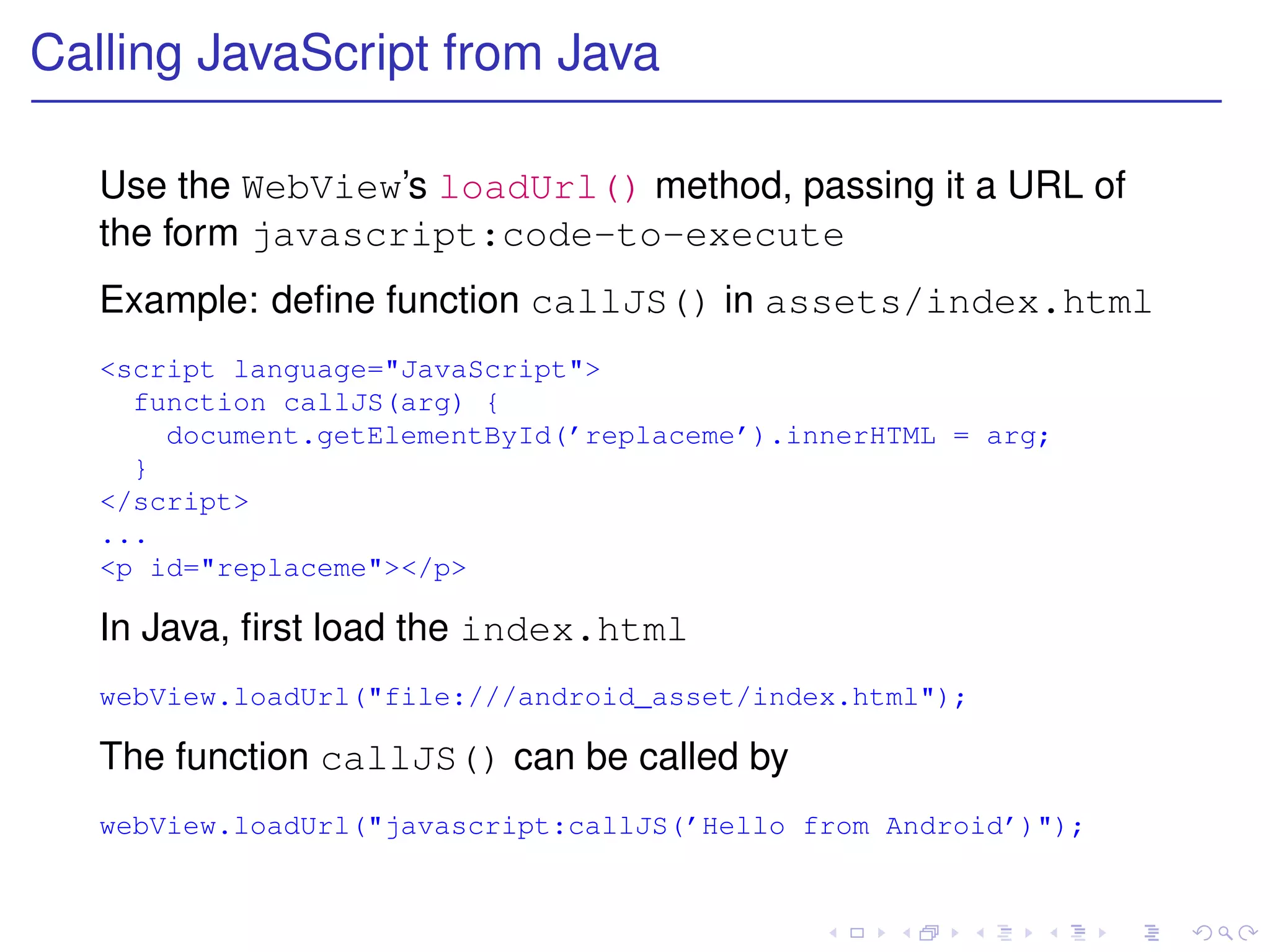 Calling JavaScript from Java

   Use the WebView’s loadUrl() method, passing it a URL of
   the form javascript:code-to-execute
   Example: deﬁne function callJS() in assets/index.html
   <script language="JavaScript">
     function callJS(arg) {
       document.getElementById(’replaceme’).innerHTML = arg;
     }
   </script>
   ...
   <p id="replaceme"></p>

   In Java, ﬁrst load the index.html
   webView.loadUrl("file:///android_asset/index.html");

   The function callJS() can be called by
   webView.loadUrl("javascript:callJS(’Hello from Android’)");
 