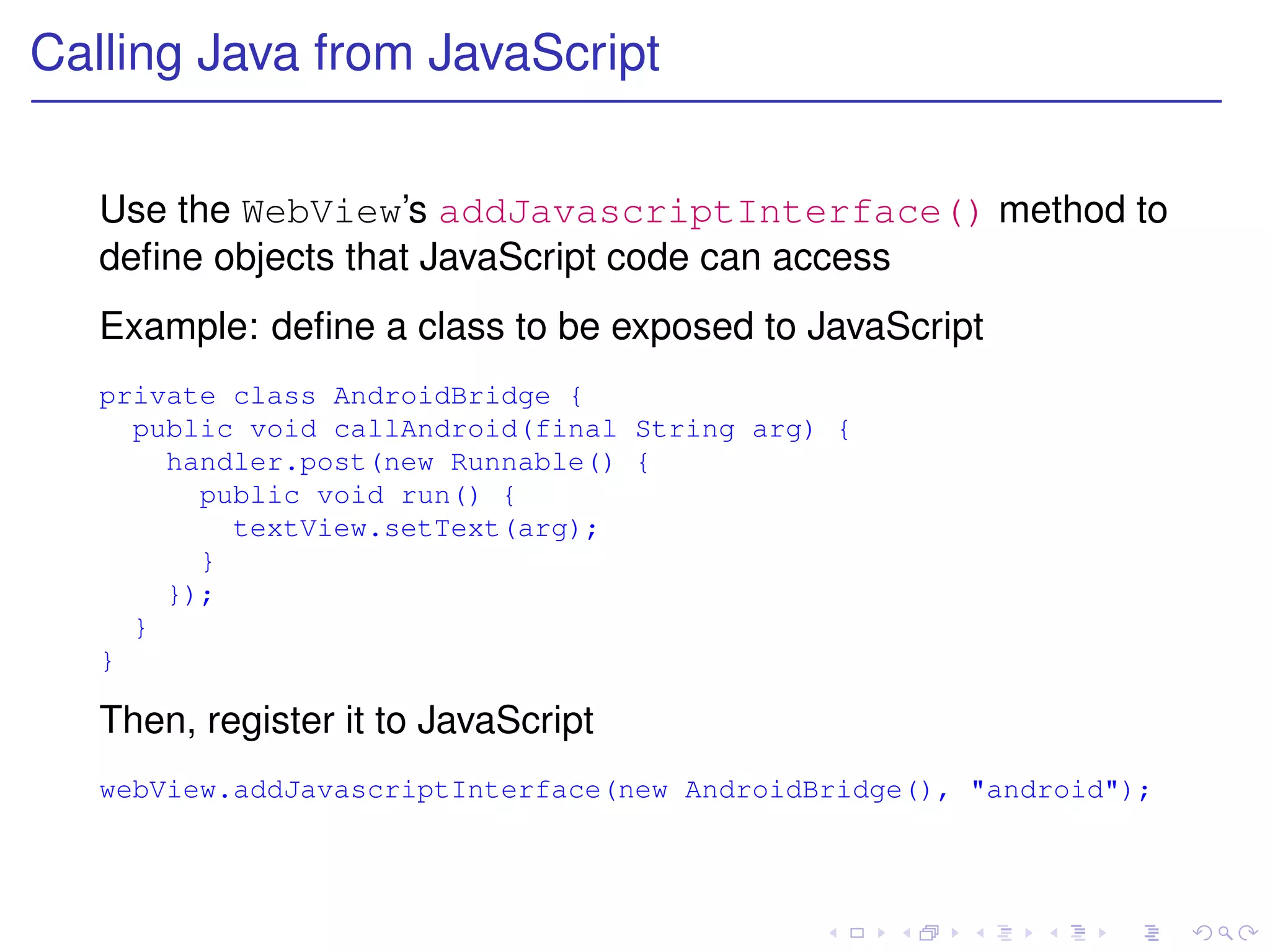 Calling Java from JavaScript


   Use the WebView’s addJavascriptInterface() method to
   deﬁne objects that JavaScript code can access
   Example: deﬁne a class to be exposed to JavaScript
   private class AndroidBridge {
     public void callAndroid(final String arg) {
       handler.post(new Runnable() {
         public void run() {
           textView.setText(arg);
         }
       });
     }
   }

   Then, register it to JavaScript
   webView.addJavascriptInterface(new AndroidBridge(), "android");
 