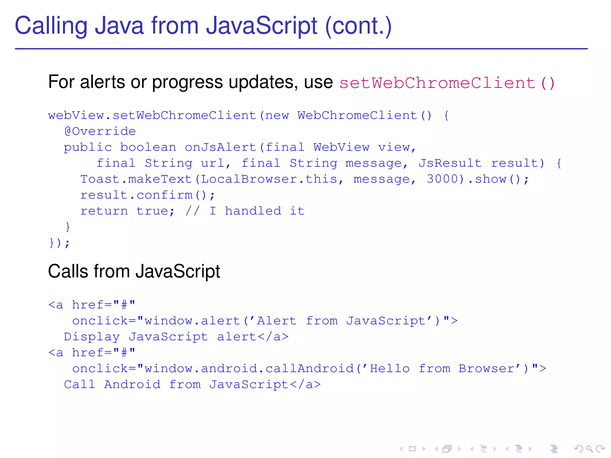 Calling Java from JavaScript (cont.)

   For alerts or progress updates, use setWebChromeClient()
   webView.setWebChromeClient(new WebChromeClient() {
     @Override
     public boolean onJsAlert(final WebView view,
         final String url, final String message, JsResult result) {
       Toast.makeText(LocalBrowser.this, message, 3000).show();
       result.confirm();
       return true; // I handled it
     }
   });

   Calls from JavaScript
   <a href="#"
      onclick="window.alert(’Alert from JavaScript’)">
     Display JavaScript alert</a>
   <a href="#"
      onclick="window.android.callAndroid(’Hello from Browser’)">
     Call Android from JavaScript</a>
 