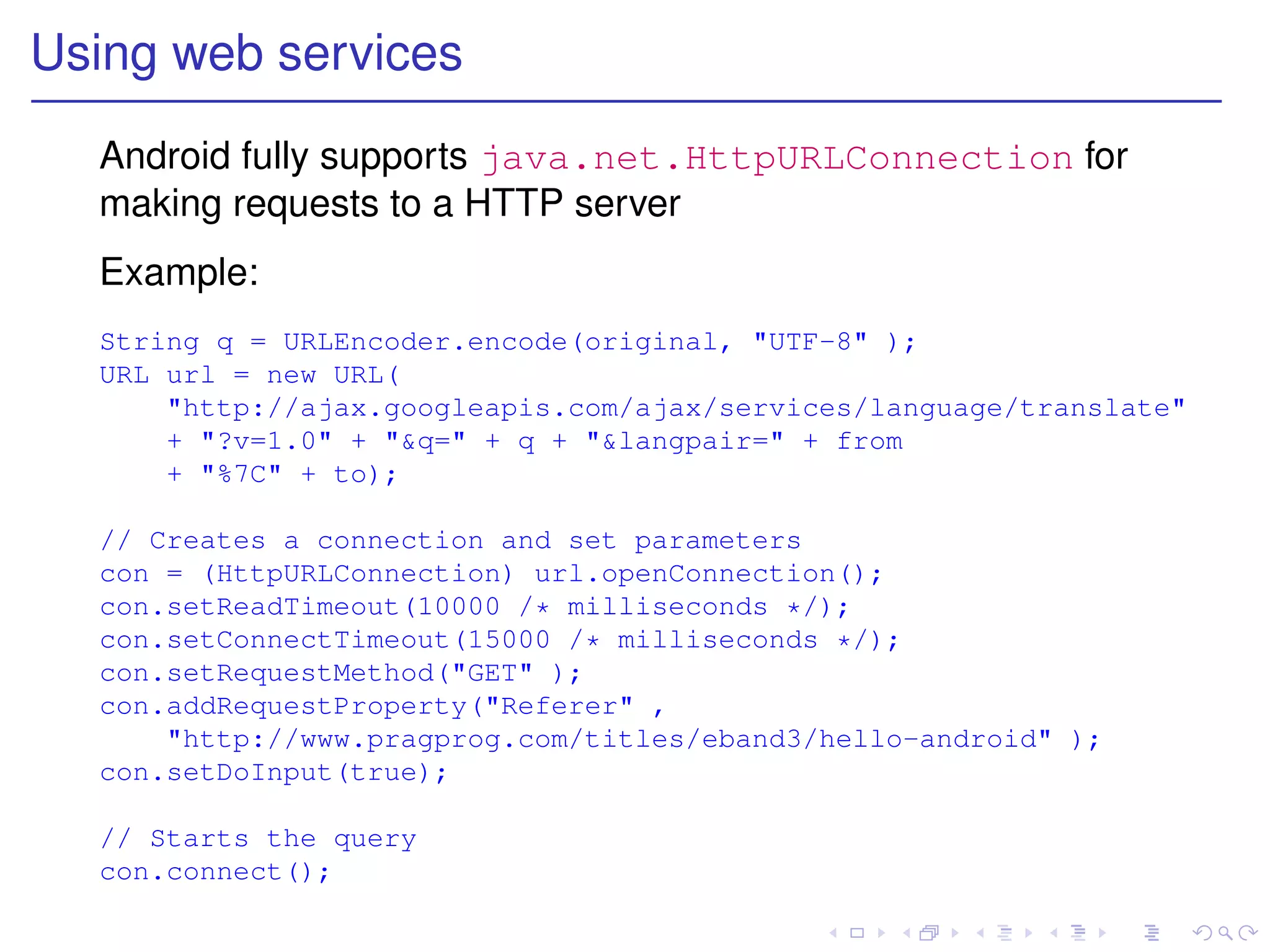 Using web services
  Android fully supports java.net.HttpURLConnection for
  making requests to a HTTP server
  Example:
  String q = URLEncoder.encode(original, "UTF-8" );
  URL url = new URL(
      "http://ajax.googleapis.com/ajax/services/language/translate"
      + "?v=1.0" + "&q=" + q + "&langpair=" + from
      + "%7C" + to);

  // Creates a connection and set parameters
  con = (HttpURLConnection) url.openConnection();
  con.setReadTimeout(10000 /* milliseconds */);
  con.setConnectTimeout(15000 /* milliseconds */);
  con.setRequestMethod("GET" );
  con.addRequestProperty("Referer" ,
      "http://www.pragprog.com/titles/eband3/hello-android" );
  con.setDoInput(true);

  // Starts the query
  con.connect();
 