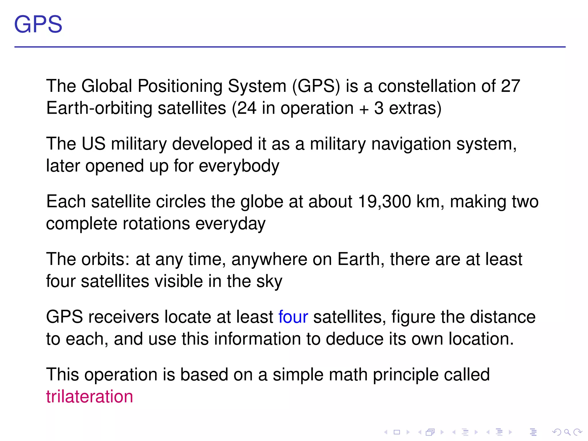 GPS

 The Global Positioning System (GPS) is a constellation of 27
 Earth-orbiting satellites (24 in operation + 3 extras)

 The US military developed it as a military navigation system,
 later opened up for everybody

 Each satellite circles the globe at about 19,300 km, making two
 complete rotations everyday

 The orbits: at any time, anywhere on Earth, there are at least
 four satellites visible in the sky

 GPS receivers locate at least four satellites, ﬁgure the distance
 to each, and use this information to deduce its own location.

 This operation is based on a simple math principle called
 trilateration
 