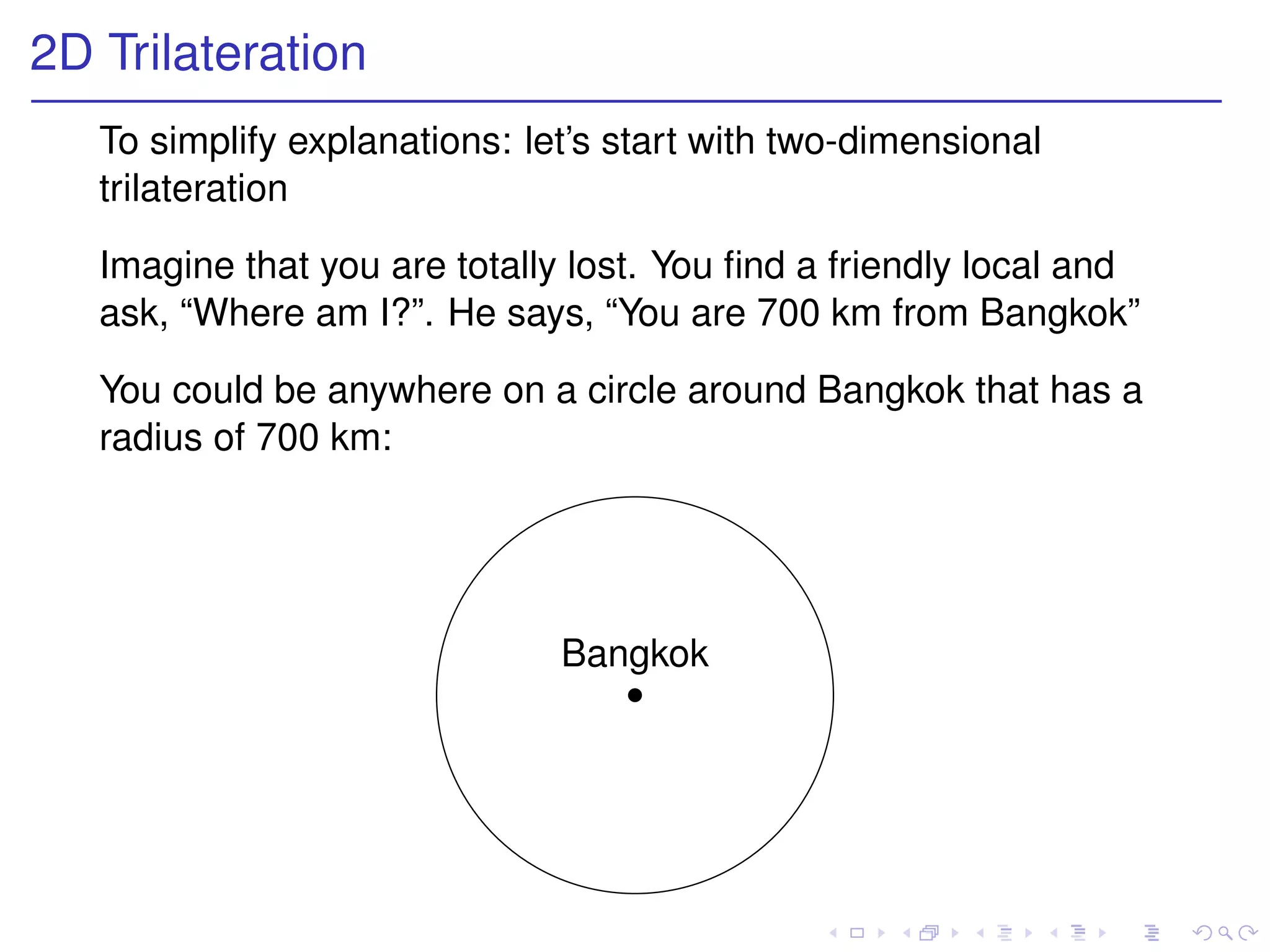 2D Trilateration
   To simplify explanations: let’s start with two-dimensional
   trilateration

   Imagine that you are totally lost. You ﬁnd a friendly local and
   ask, “Where am I?”. He says, “You are 700 km from Bangkok”

   You could be anywhere on a circle around Bangkok that has a
   radius of 700 km:




                               Bangkok
 