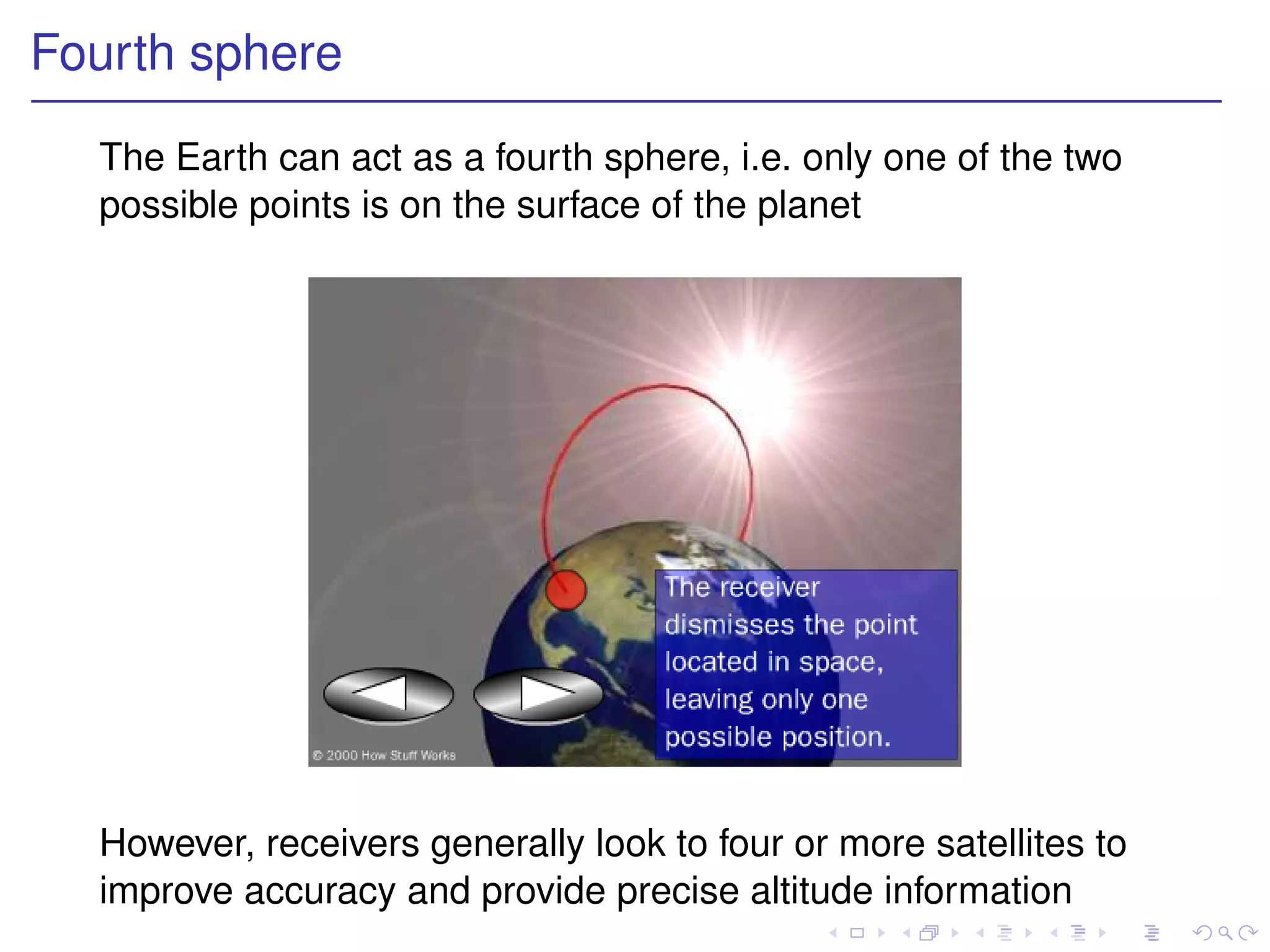 Fourth sphere
  The Earth can act as a fourth sphere, i.e. only one of the two
  possible points is on the surface of the planet




  However, receivers generally look to four or more satellites to
  improve accuracy and provide precise altitude information
 