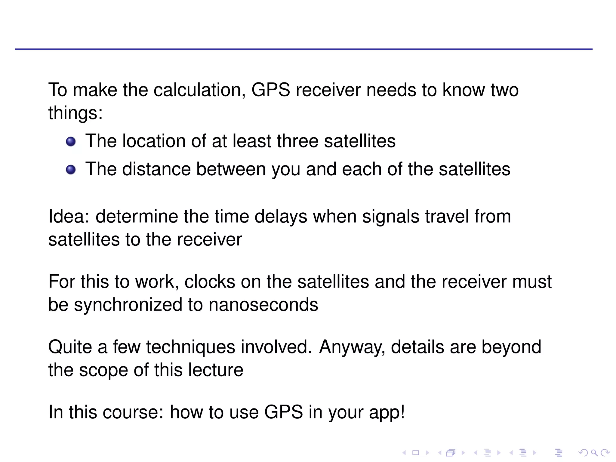 To make the calculation, GPS receiver needs to know two
things:
    The location of at least three satellites
    The distance between you and each of the satellites

Idea: determine the time delays when signals travel from
satellites to the receiver

For this to work, clocks on the satellites and the receiver must
be synchronized to nanoseconds

Quite a few techniques involved. Anyway, details are beyond
the scope of this lecture

In this course: how to use GPS in your app!
 