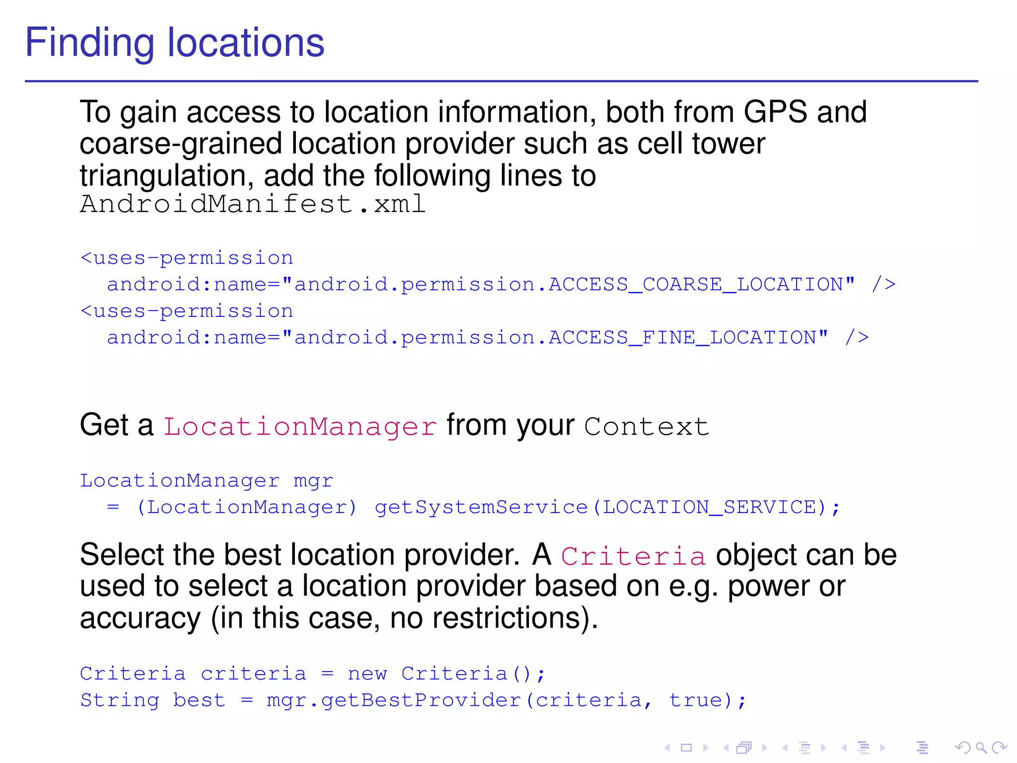 Finding locations
   To gain access to location information, both from GPS and
   coarse-grained location provider such as cell tower
   triangulation, add the following lines to
   AndroidManifest.xml
   <uses-permission
     android:name="android.permission.ACCESS_COARSE_LOCATION" />
   <uses-permission
     android:name="android.permission.ACCESS_FINE_LOCATION" />



   Get a LocationManager from your Context
   LocationManager mgr
     = (LocationManager) getSystemService(LOCATION_SERVICE);

   Select the best location provider. A Criteria object can be
   used to select a location provider based on e.g. power or
   accuracy (in this case, no restrictions).
   Criteria criteria = new Criteria();
   String best = mgr.getBestProvider(criteria, true);
 