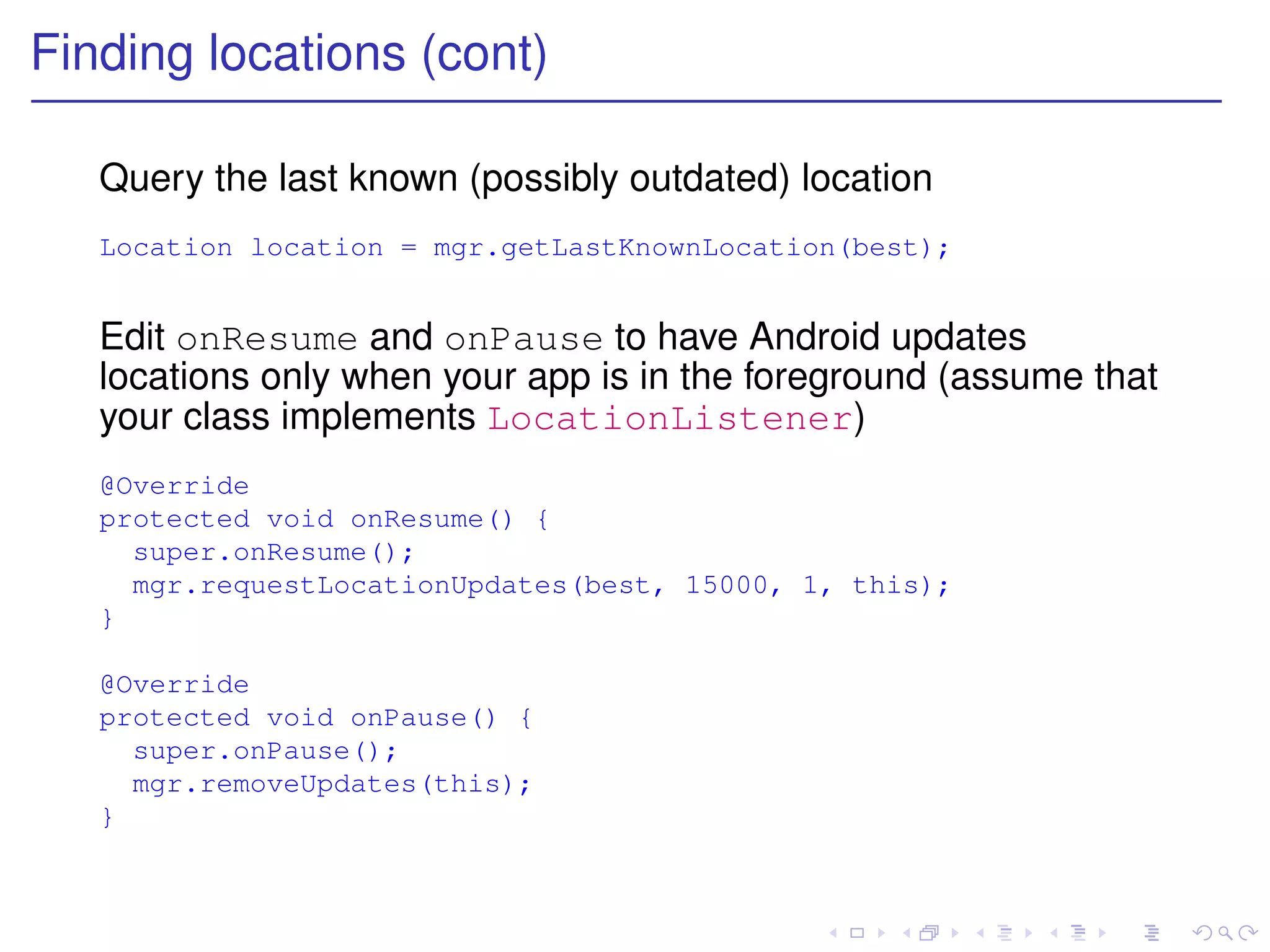 Finding locations (cont)

   Query the last known (possibly outdated) location
   Location location = mgr.getLastKnownLocation(best);


   Edit onResume and onPause to have Android updates
   locations only when your app is in the foreground (assume that
   your class implements LocationListener)
   @Override
   protected void onResume() {
     super.onResume();
     mgr.requestLocationUpdates(best, 15000, 1, this);
   }

   @Override
   protected void onPause() {
     super.onPause();
     mgr.removeUpdates(this);
   }
 
