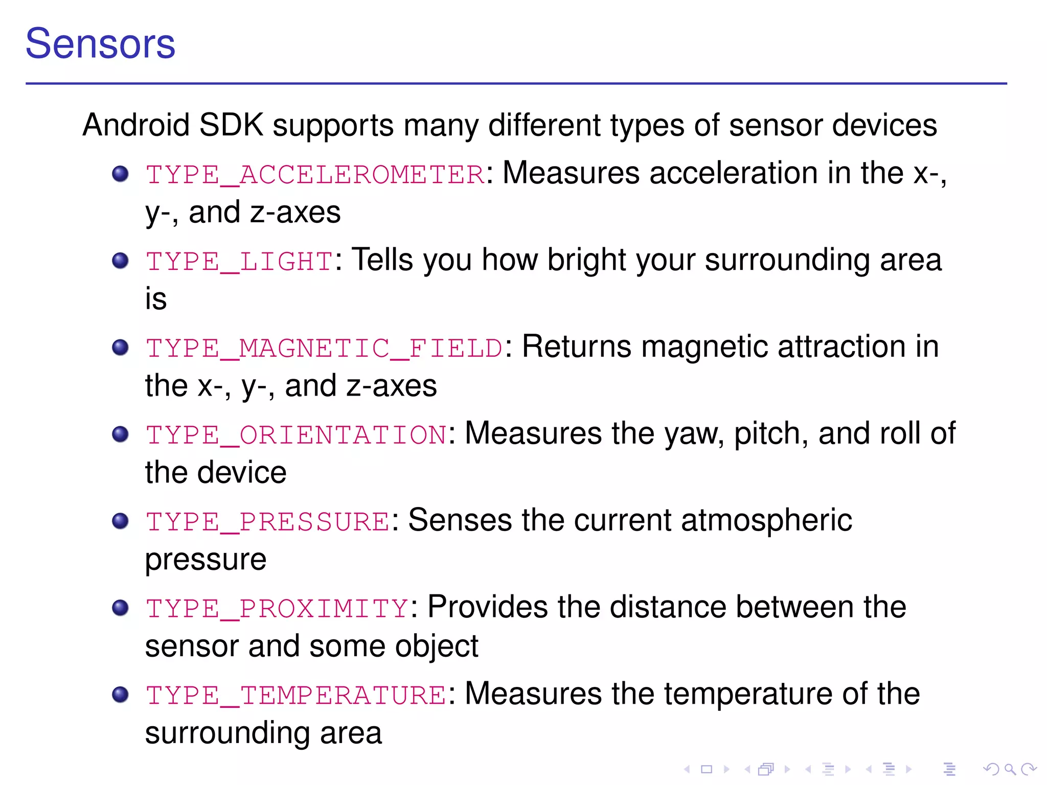 Sensors
  Android SDK supports many different types of sensor devices
      TYPE_ACCELEROMETER: Measures acceleration in the x-,
      y-, and z-axes
      TYPE_LIGHT: Tells you how bright your surrounding area
      is
      TYPE_MAGNETIC_FIELD: Returns magnetic attraction in
      the x-, y-, and z-axes
      TYPE_ORIENTATION: Measures the yaw, pitch, and roll of
      the device
      TYPE_PRESSURE: Senses the current atmospheric
      pressure
      TYPE_PROXIMITY: Provides the distance between the
      sensor and some object
      TYPE_TEMPERATURE: Measures the temperature of the
      surrounding area
 