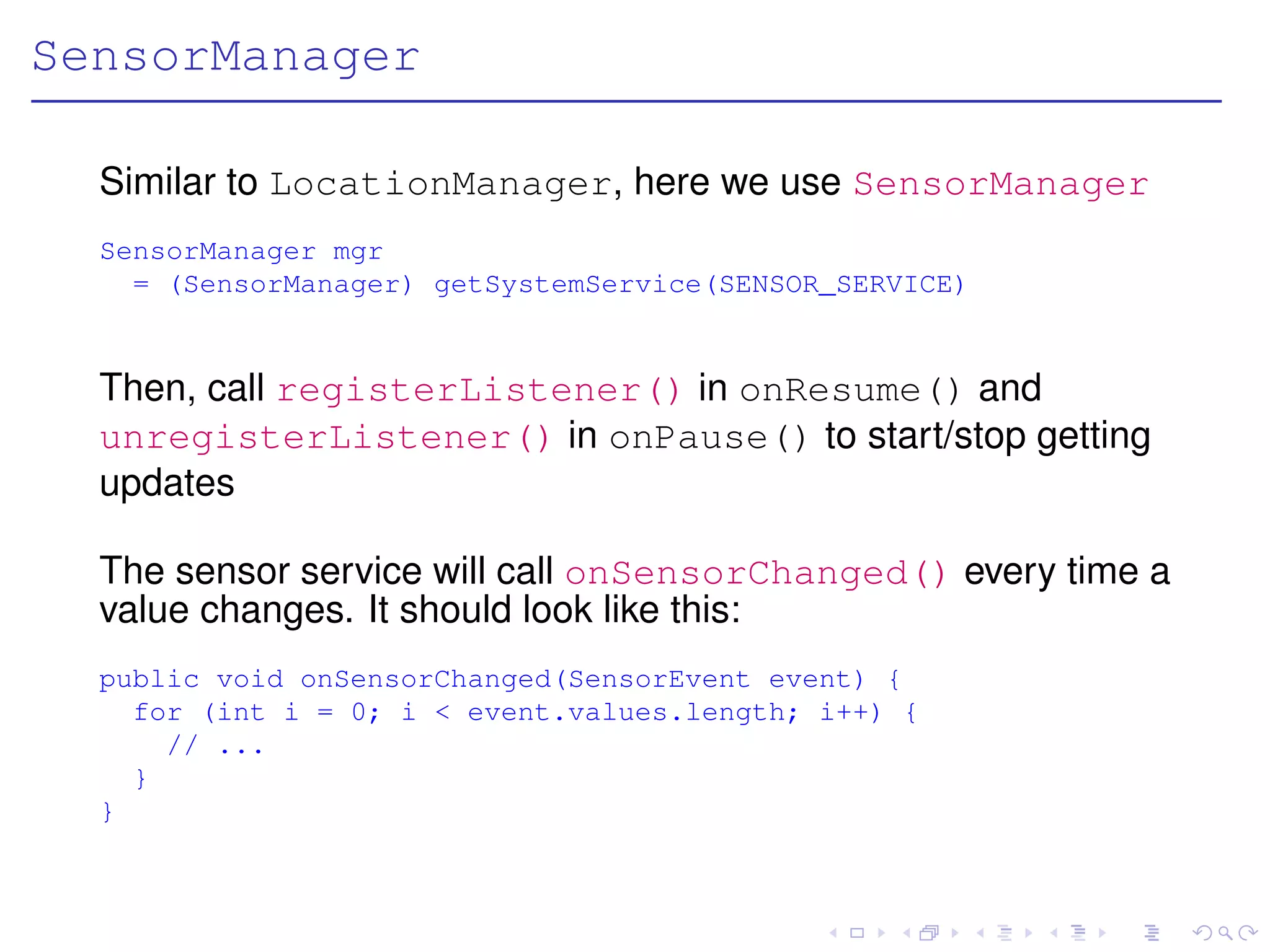 SensorManager

  Similar to LocationManager, here we use SensorManager
  SensorManager mgr
    = (SensorManager) getSystemService(SENSOR_SERVICE)


  Then, call registerListener() in onResume() and
  unregisterListener() in onPause() to start/stop getting
  updates

  The sensor service will call onSensorChanged() every time a
  value changes. It should look like this:
  public void onSensorChanged(SensorEvent event) {
    for (int i = 0; i < event.values.length; i++) {
      // ...
    }
  }
 