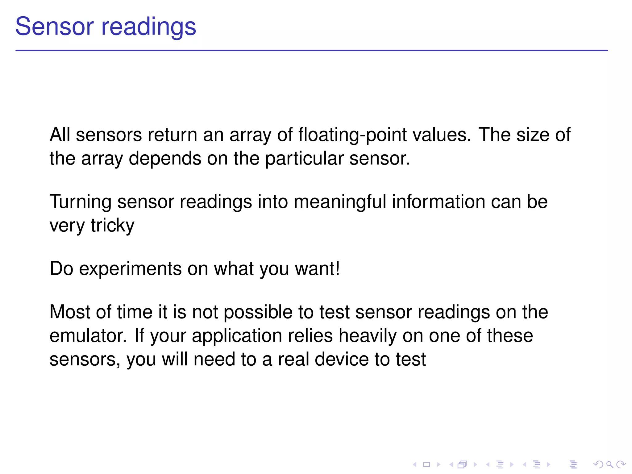 Sensor readings



  All sensors return an array of ﬂoating-point values. The size of
  the array depends on the particular sensor.

  Turning sensor readings into meaningful information can be
  very tricky

  Do experiments on what you want!

  Most of time it is not possible to test sensor readings on the
  emulator. If your application relies heavily on one of these
  sensors, you will need to a real device to test
 