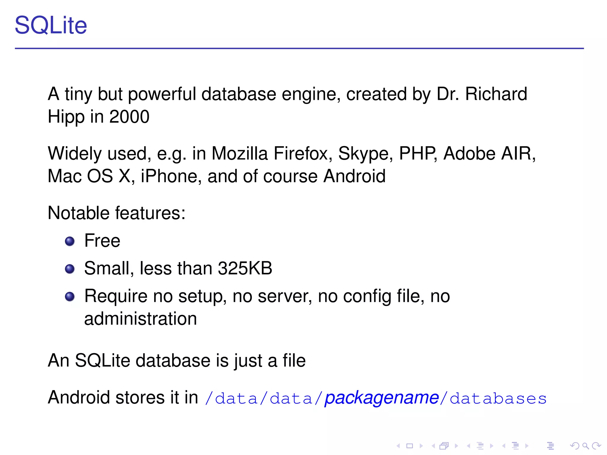 SQLite

  A tiny but powerful database engine, created by Dr. Richard
  Hipp in 2000

  Widely used, e.g. in Mozilla Firefox, Skype, PHP, Adobe AIR,
  Mac OS X, iPhone, and of course Android

  Notable features:
      Free
      Small, less than 325KB
      Require no setup, no server, no conﬁg ﬁle, no
      administration

  An SQLite database is just a ﬁle

  Android stores it in /data/data/packagename/databases
 