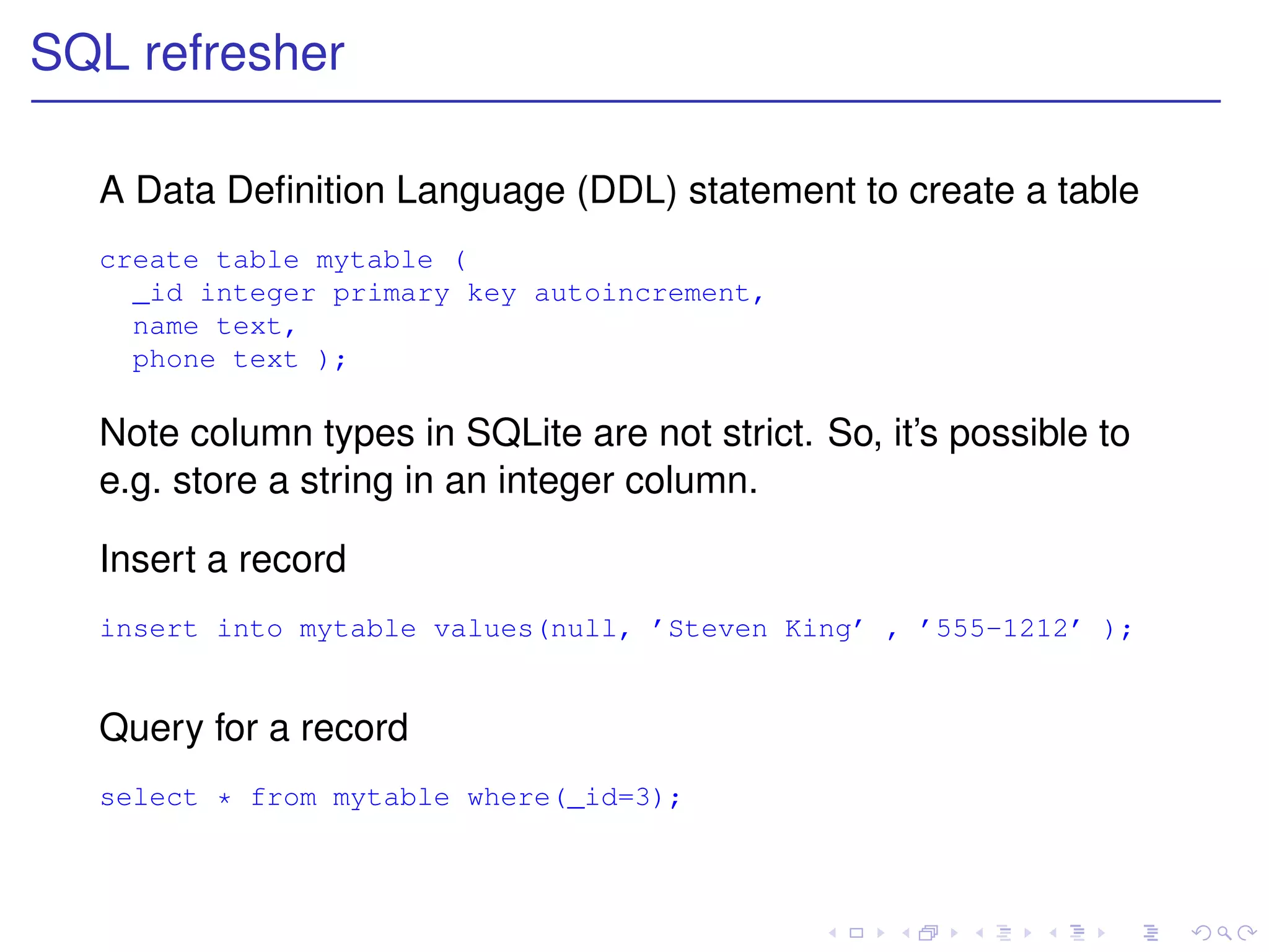 SQL refresher

  A Data Deﬁnition Language (DDL) statement to create a table
  create table mytable (
    _id integer primary key autoincrement,
    name text,
    phone text );

  Note column types in SQLite are not strict. So, it’s possible to
  e.g. store a string in an integer column.

  Insert a record
  insert into mytable values(null, ’Steven King’ , ’555-1212’ );


  Query for a record
  select * from mytable where(_id=3);
 
