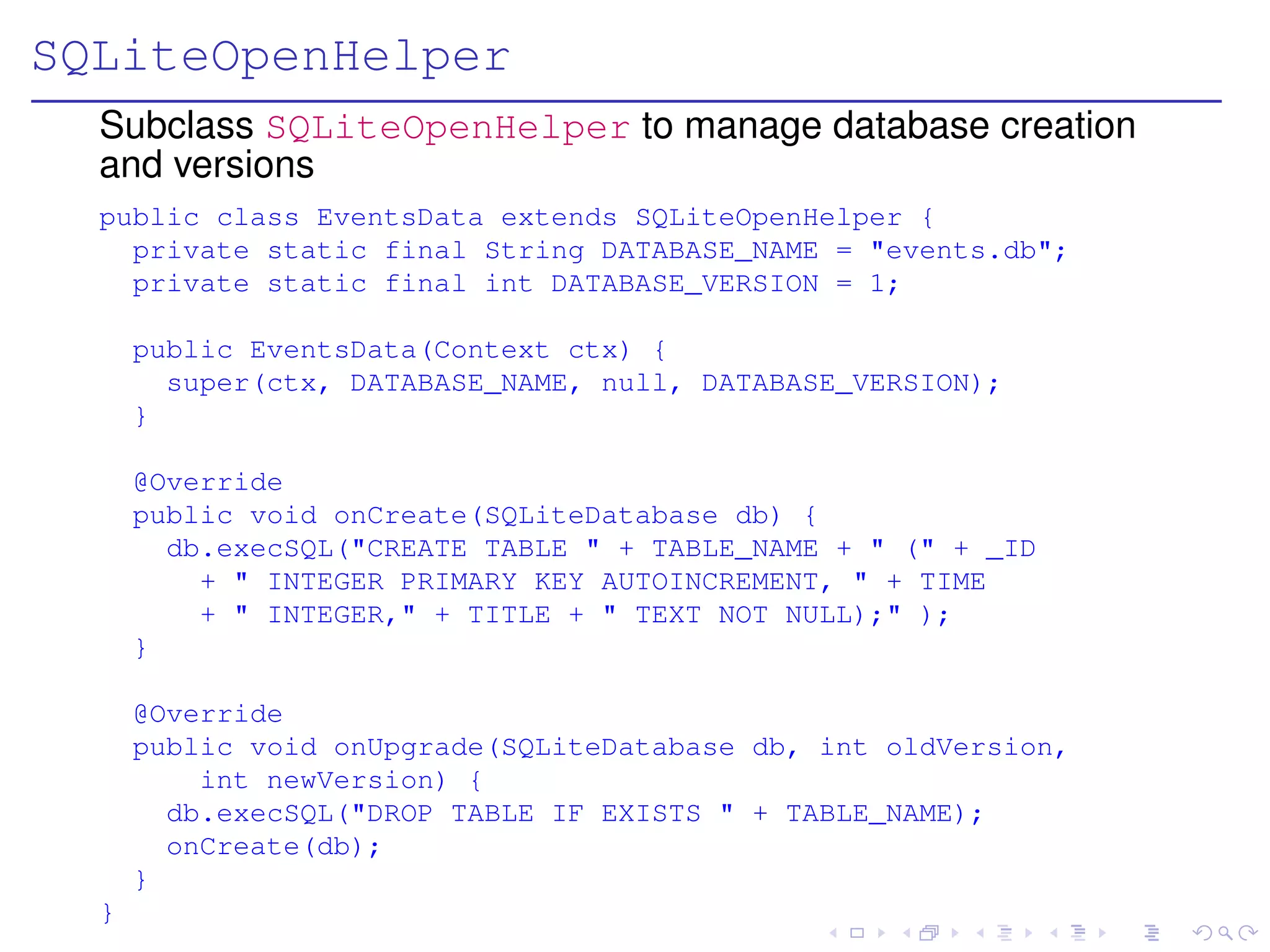SQLiteOpenHelper
  Subclass SQLiteOpenHelper to manage database creation
  and versions
  public class EventsData extends SQLiteOpenHelper {
    private static final String DATABASE_NAME = "events.db";
    private static final int DATABASE_VERSION = 1;

      public EventsData(Context ctx) {
        super(ctx, DATABASE_NAME, null, DATABASE_VERSION);
      }

      @Override
      public void onCreate(SQLiteDatabase db) {
        db.execSQL("CREATE TABLE " + TABLE_NAME + " (" + _ID
          + " INTEGER PRIMARY KEY AUTOINCREMENT, " + TIME
          + " INTEGER," + TITLE + " TEXT NOT NULL);" );
      }

      @Override
      public void onUpgrade(SQLiteDatabase db, int oldVersion,
          int newVersion) {
        db.execSQL("DROP TABLE IF EXISTS " + TABLE_NAME);
        onCreate(db);
      }
  }
 