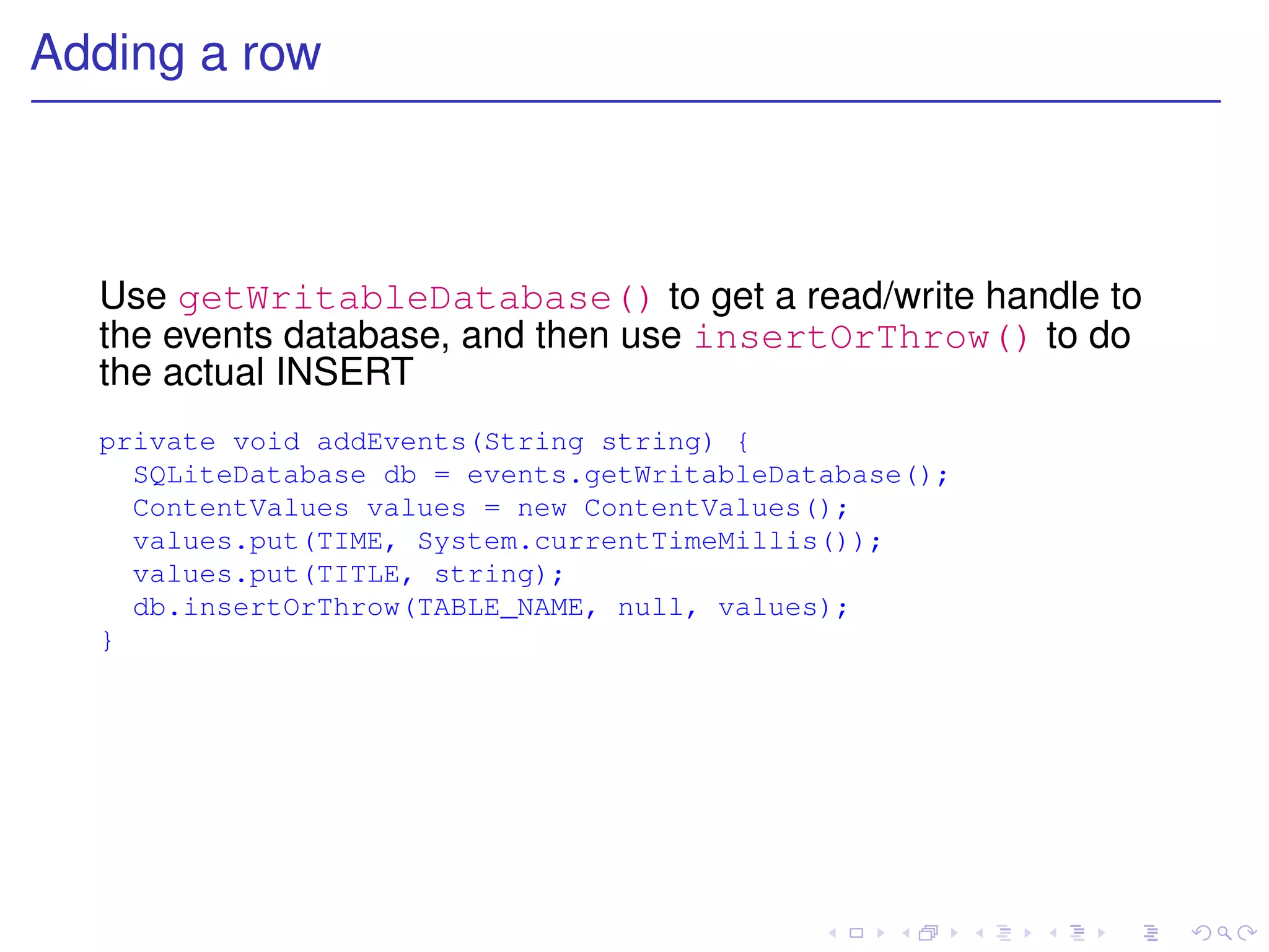 Adding a row



  Use getWritableDatabase() to get a read/write handle to
  the events database, and then use insertOrThrow() to do
  the actual INSERT
  private void addEvents(String string) {
    SQLiteDatabase db = events.getWritableDatabase();
    ContentValues values = new ContentValues();
    values.put(TIME, System.currentTimeMillis());
    values.put(TITLE, string);
    db.insertOrThrow(TABLE_NAME, null, values);
  }
 
