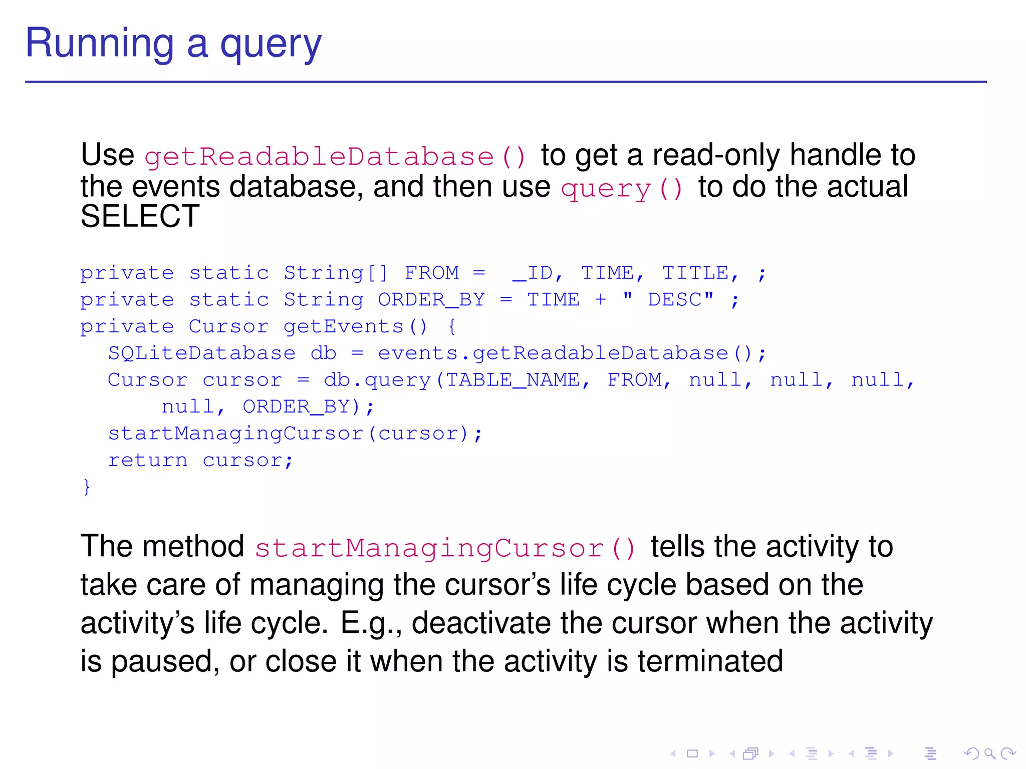 Running a query

  Use getReadableDatabase() to get a read-only handle to
  the events database, and then use query() to do the actual
  SELECT
  private static String[] FROM = _ID, TIME, TITLE, ;
  private static String ORDER_BY = TIME + " DESC" ;
  private Cursor getEvents() {
    SQLiteDatabase db = events.getReadableDatabase();
    Cursor cursor = db.query(TABLE_NAME, FROM, null, null, null,
        null, ORDER_BY);
    startManagingCursor(cursor);
    return cursor;
  }

  The method startManagingCursor() tells the activity to
  take care of managing the cursor’s life cycle based on the
  activity’s life cycle. E.g., deactivate the cursor when the activity
  is paused, or close it when the activity is terminated
 
