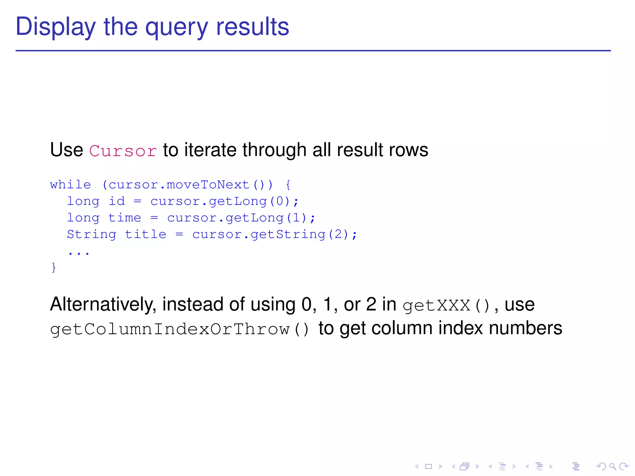 Display the query results



   Use Cursor to iterate through all result rows
   while (cursor.moveToNext()) {
     long id = cursor.getLong(0);
     long time = cursor.getLong(1);
     String title = cursor.getString(2);
     ...
   }

   Alternatively, instead of using 0, 1, or 2 in getXXX(), use
   getColumnIndexOrThrow() to get column index numbers
 