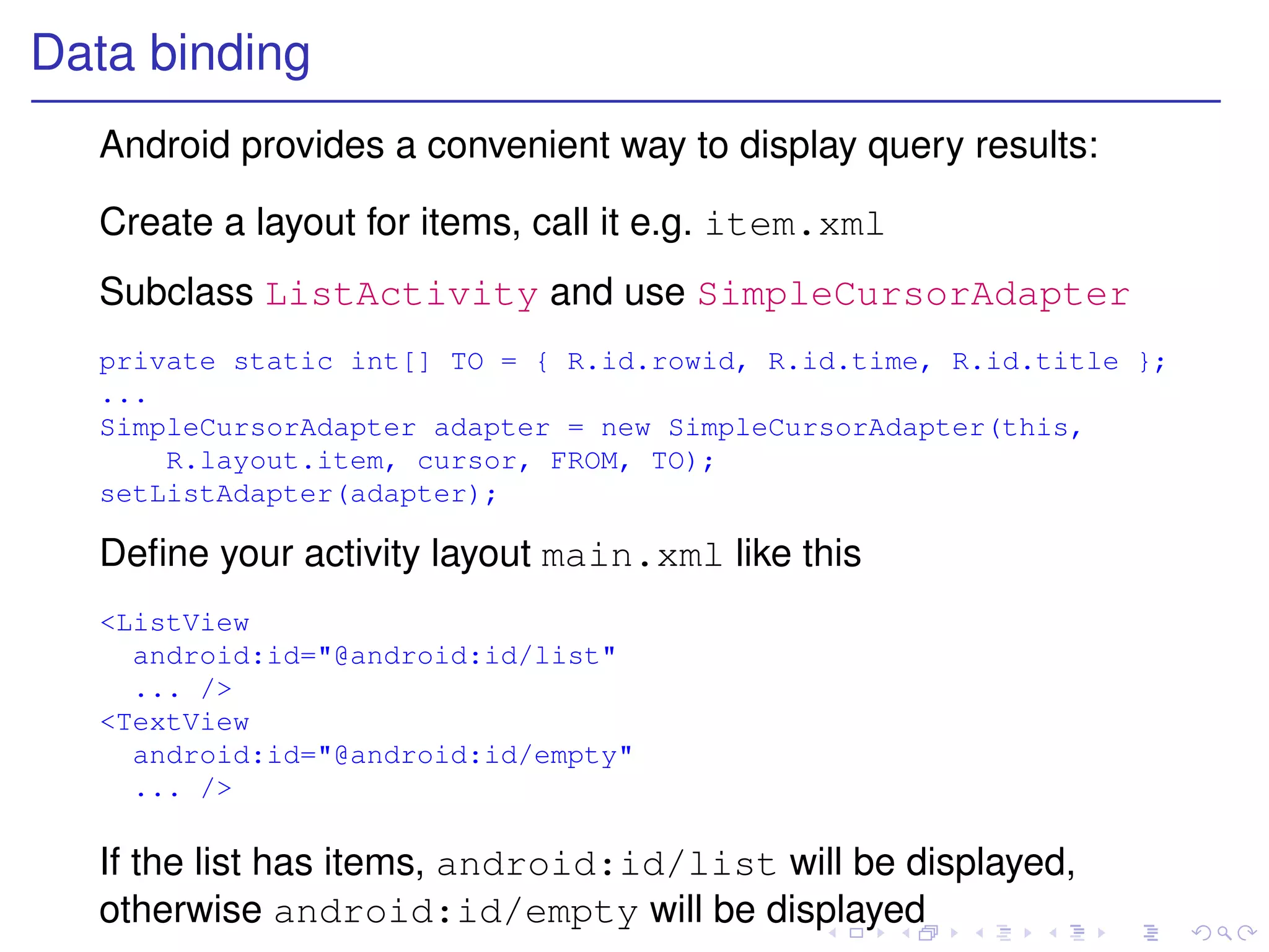 Data binding
  Android provides a convenient way to display query results:

  Create a layout for items, call it e.g. item.xml
  Subclass ListActivity and use SimpleCursorAdapter
  private static int[] TO = { R.id.rowid, R.id.time, R.id.title };
  ...
  SimpleCursorAdapter adapter = new SimpleCursorAdapter(this,
      R.layout.item, cursor, FROM, TO);
  setListAdapter(adapter);

  Deﬁne your activity layout main.xml like this
  <ListView
    android:id="@android:id/list"
    ... />
  <TextView
    android:id="@android:id/empty"
    ... />

  If the list has items, android:id/list will be displayed,
  otherwise android:id/empty will be displayed
 