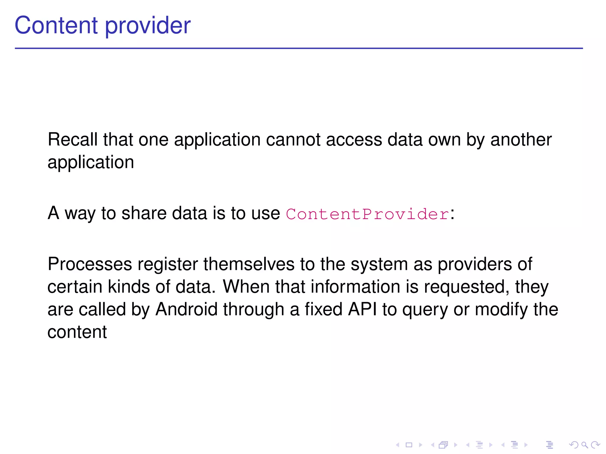Content provider



  Recall that one application cannot access data own by another
  application

  A way to share data is to use ContentProvider:

  Processes register themselves to the system as providers of
  certain kinds of data. When that information is requested, they
  are called by Android through a ﬁxed API to query or modify the
  content
 