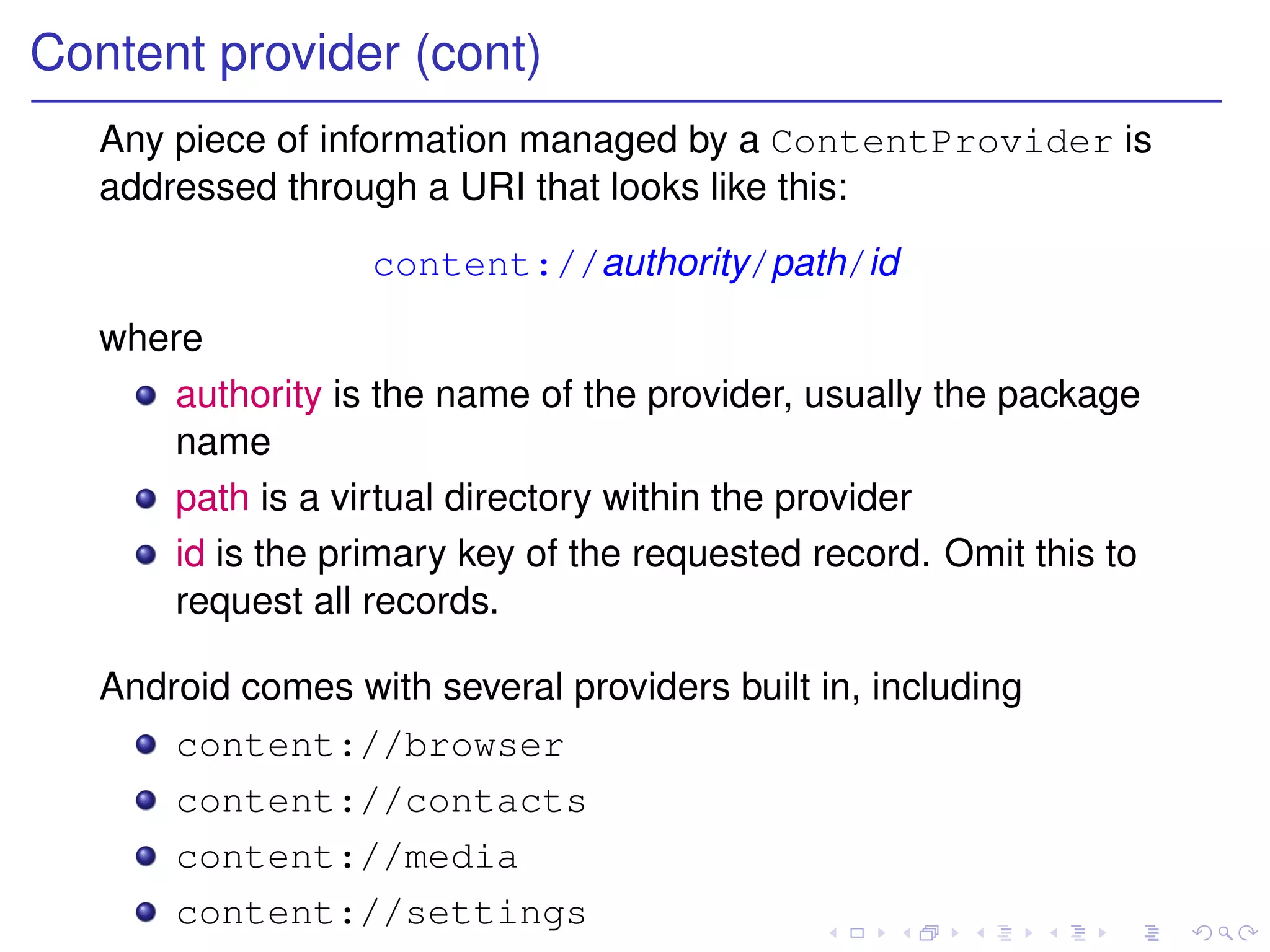 Content provider (cont)
   Any piece of information managed by a ContentProvider is
   addressed through a URI that looks like this:
                   content://authority/path/id
   where
      authority is the name of the provider, usually the package
      name
      path is a virtual directory within the provider
      id is the primary key of the requested record. Omit this to
      request all records.

   Android comes with several providers built in, including
       content://browser
       content://contacts
       content://media
       content://settings
 