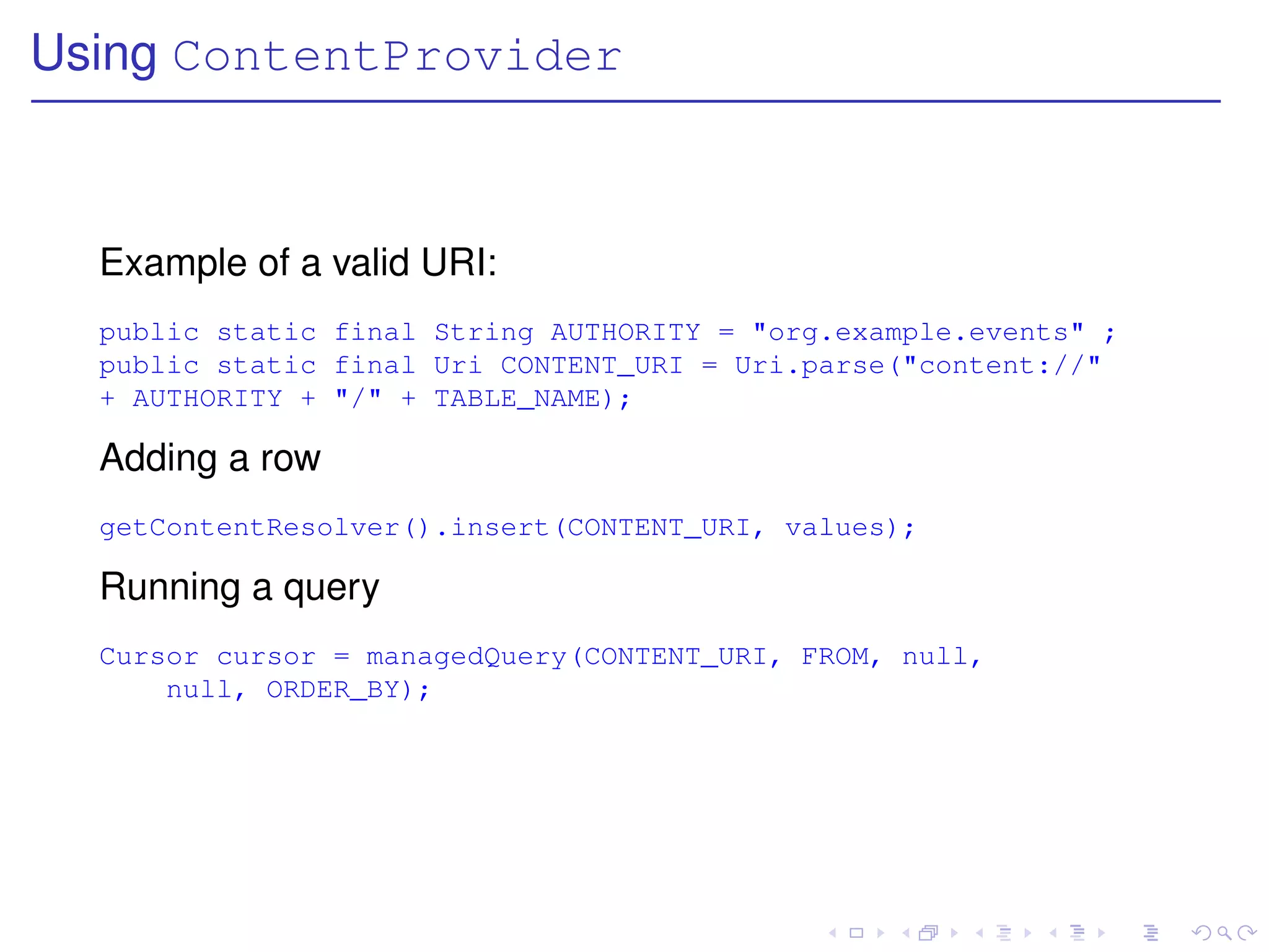 Using ContentProvider



  Example of a valid URI:
  public static final String AUTHORITY = "org.example.events" ;
  public static final Uri CONTENT_URI = Uri.parse("content://"
  + AUTHORITY + "/" + TABLE_NAME);

  Adding a row
  getContentResolver().insert(CONTENT_URI, values);

  Running a query
  Cursor cursor = managedQuery(CONTENT_URI, FROM, null,
      null, ORDER_BY);
 