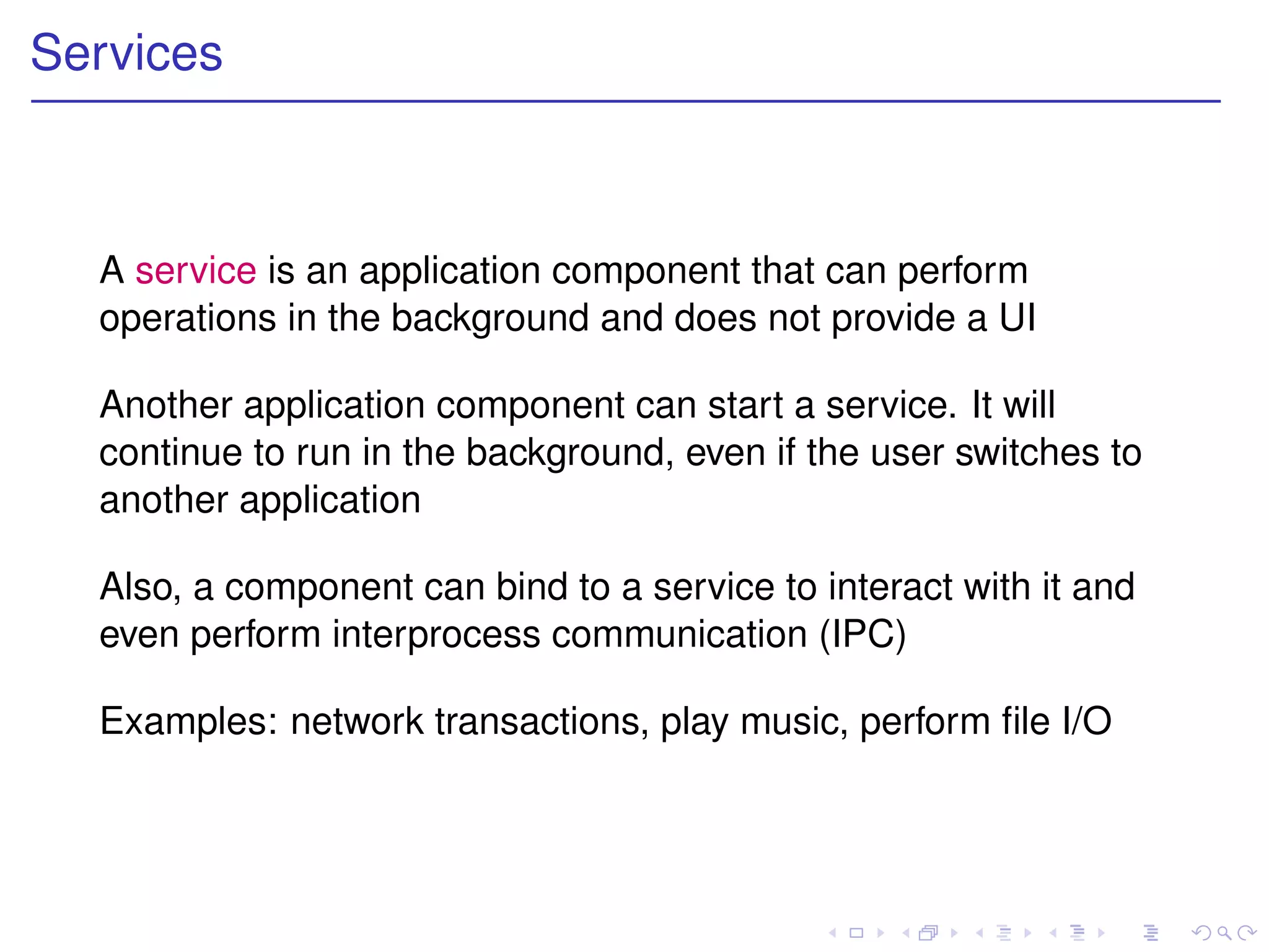 Services



  A service is an application component that can perform
  operations in the background and does not provide a UI

  Another application component can start a service. It will
  continue to run in the background, even if the user switches to
  another application

  Also, a component can bind to a service to interact with it and
  even perform interprocess communication (IPC)

  Examples: network transactions, play music, perform ﬁle I/O
 