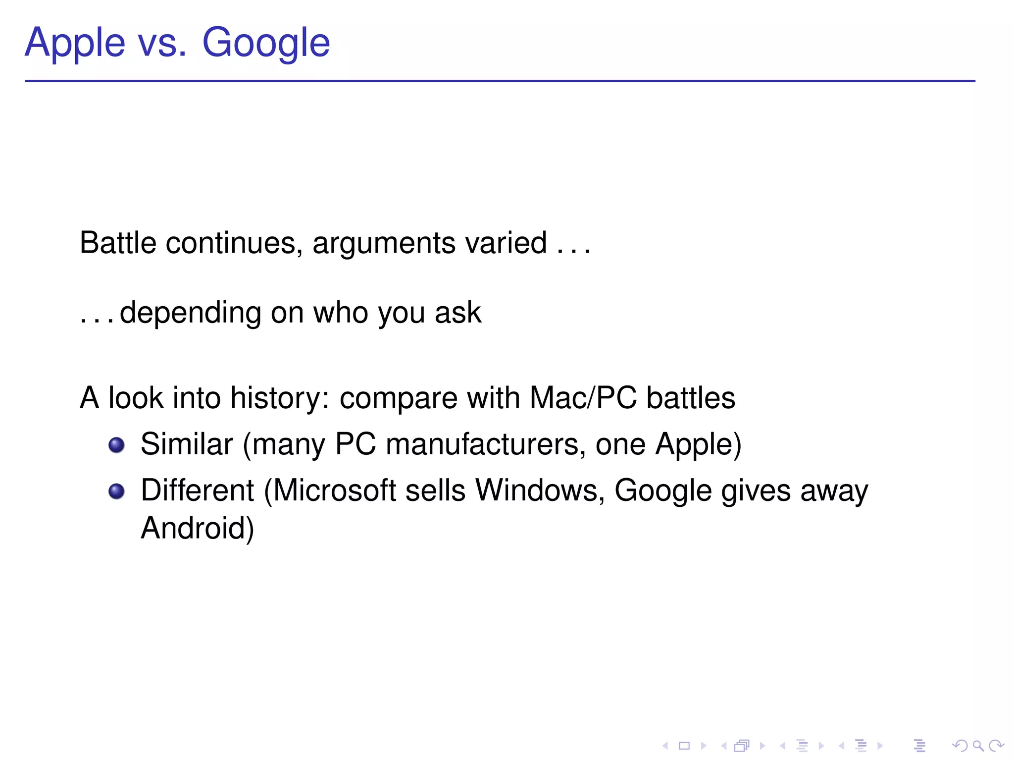 Apple vs. Google



  Battle continues, arguments varied . . .

  . . . depending on who you ask

  A look into history: compare with Mac/PC battles
      Similar (many PC manufacturers, one Apple)
      Different (Microsoft sells Windows, Google gives away
      Android)
 