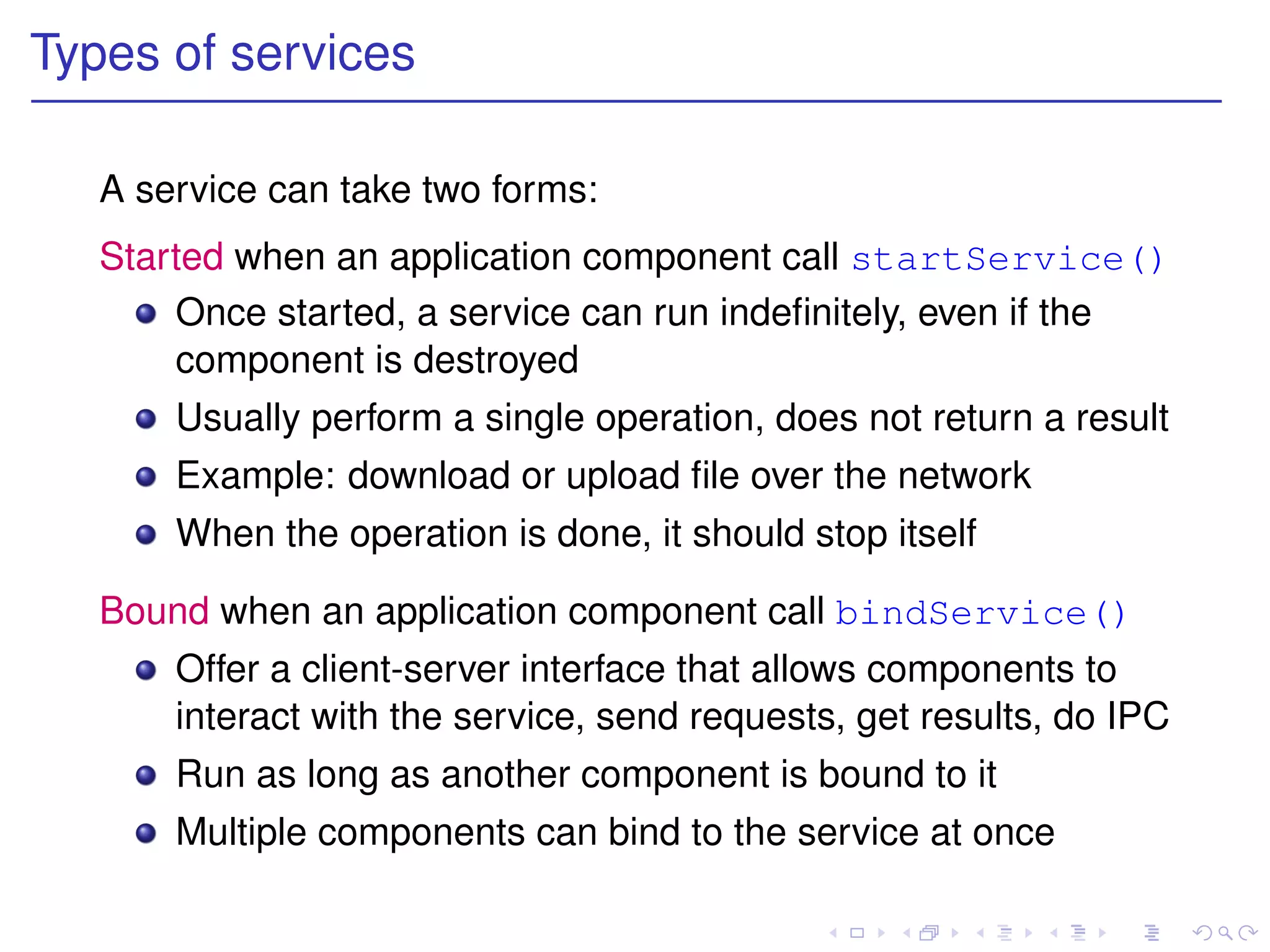 Types of services

   A service can take two forms:
   Started when an application component call startService()
       Once started, a service can run indeﬁnitely, even if the
       component is destroyed
       Usually perform a single operation, does not return a result
       Example: download or upload ﬁle over the network
       When the operation is done, it should stop itself

   Bound when an application component call bindService()
       Offer a client-server interface that allows components to
       interact with the service, send requests, get results, do IPC
       Run as long as another component is bound to it
       Multiple components can bind to the service at once
 
