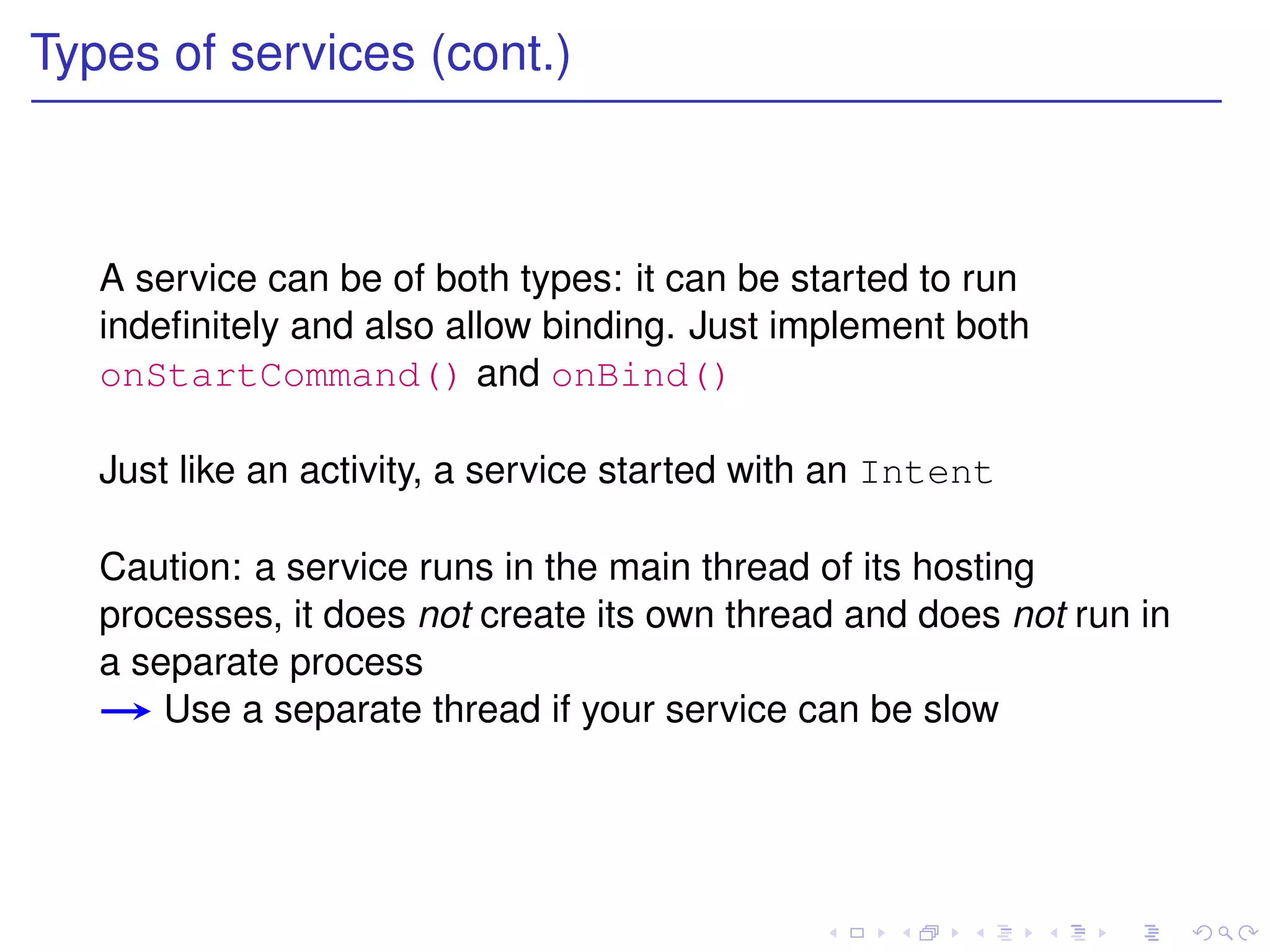 Types of services (cont.)



   A service can be of both types: it can be started to run
   indeﬁnitely and also allow binding. Just implement both
   onStartCommand() and onBind()

   Just like an activity, a service started with an Intent

   Caution: a service runs in the main thread of its hosting
   processes, it does not create its own thread and does not run in
   a separate process
       Use a separate thread if your service can be slow
 