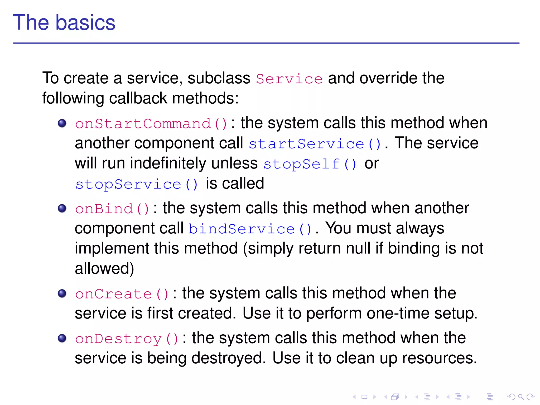 The basics

  To create a service, subclass Service and override the
  following callback methods:
      onStartCommand(): the system calls this method when
      another component call startService(). The service
      will run indeﬁnitely unless stopSelf() or
      stopService() is called
      onBind(): the system calls this method when another
      component call bindService(). You must always
      implement this method (simply return null if binding is not
      allowed)
      onCreate(): the system calls this method when the
      service is ﬁrst created. Use it to perform one-time setup.
      onDestroy(): the system calls this method when the
      service is being destroyed. Use it to clean up resources.
 