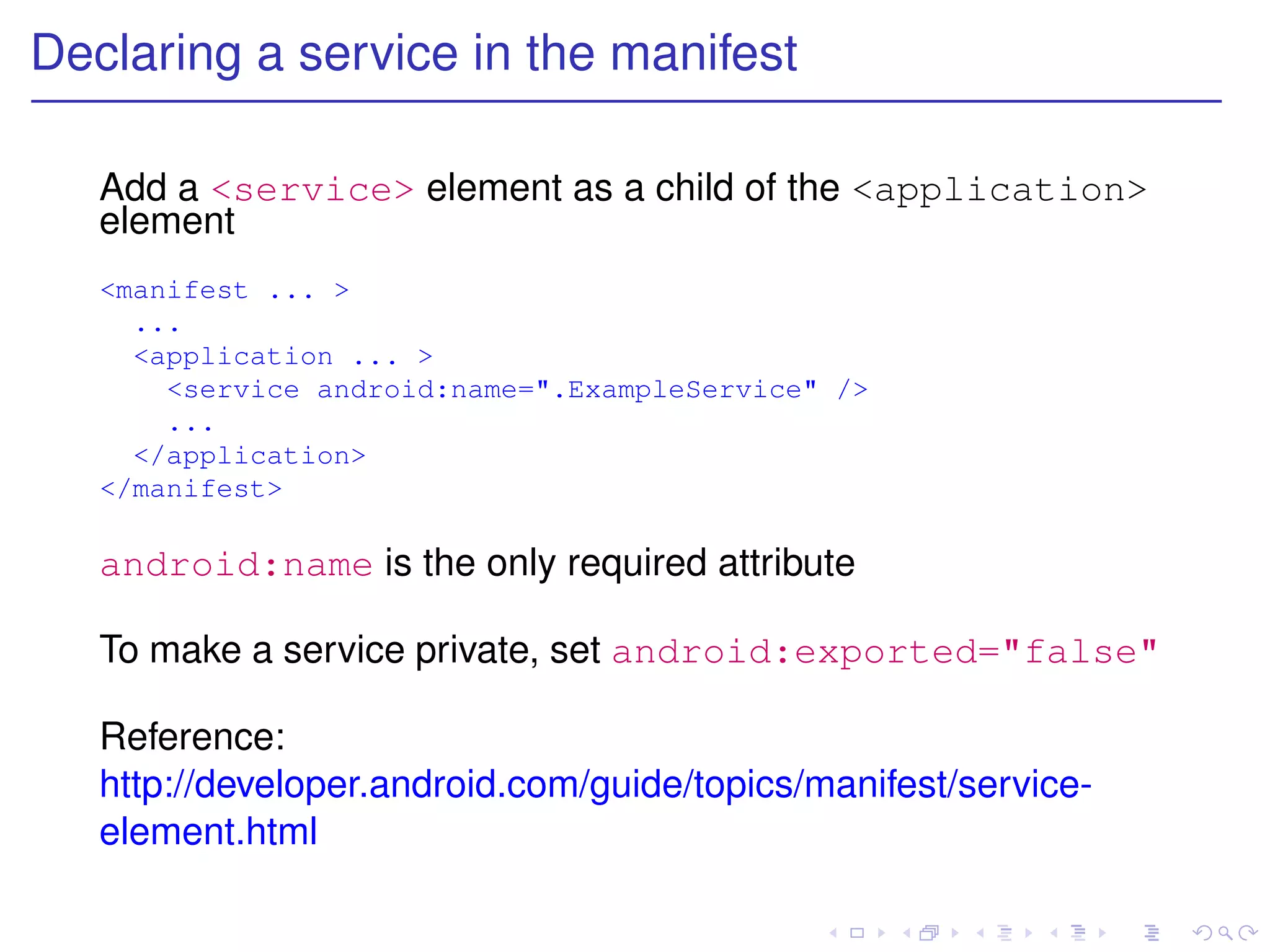 Declaring a service in the manifest

   Add a <service> element as a child of the <application>
   element
   <manifest ... >
     ...
     <application ... >
       <service android:name=".ExampleService" />
       ...
     </application>
   </manifest>

   android:name is the only required attribute

   To make a service private, set android:exported="false"

   Reference:
   http://developer.android.com/guide/topics/manifest/service-
   element.html
 