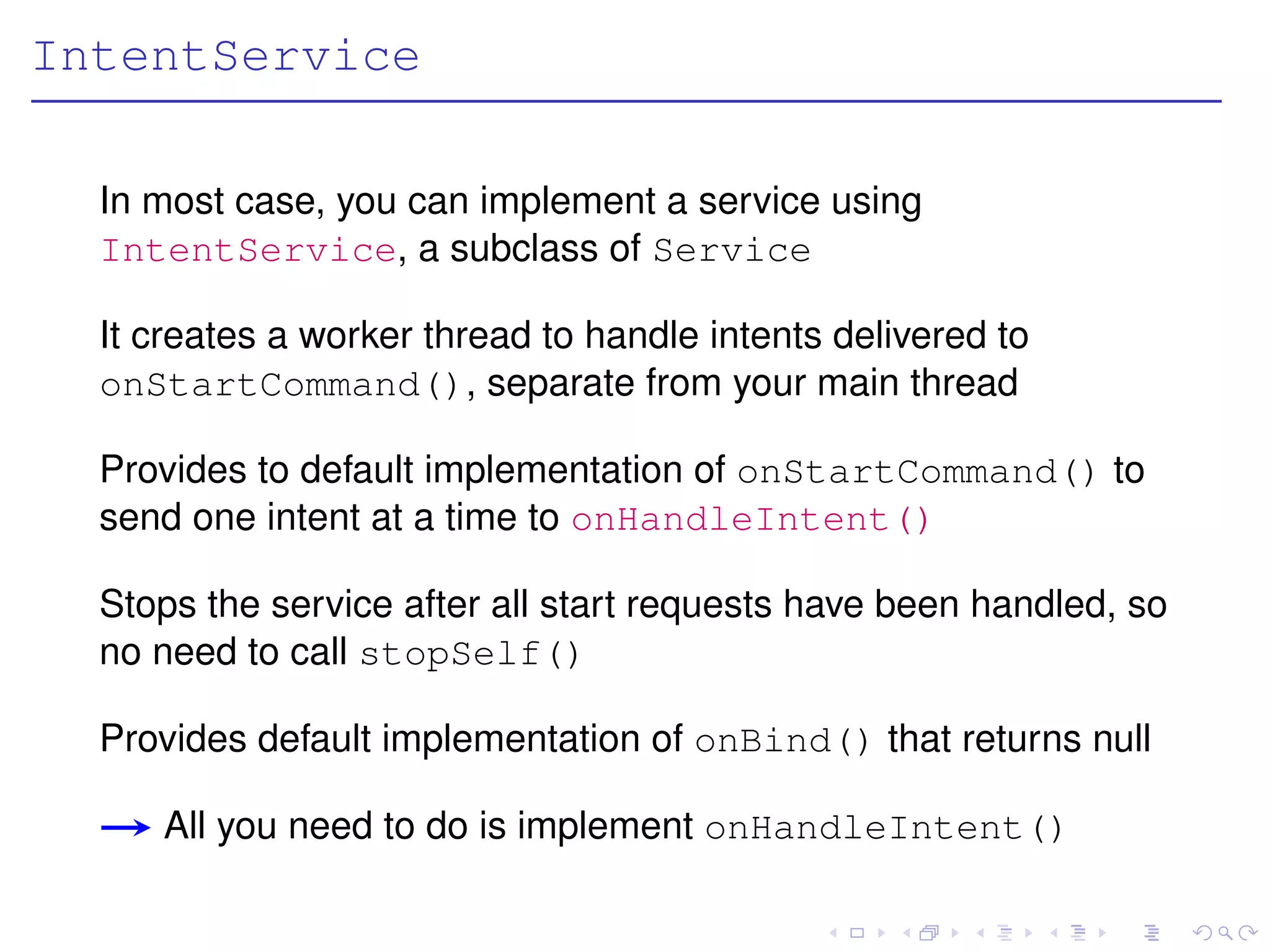 IntentService

  In most case, you can implement a service using
  IntentService, a subclass of Service

  It creates a worker thread to handle intents delivered to
  onStartCommand(), separate from your main thread

  Provides to default implementation of onStartCommand() to
  send one intent at a time to onHandleIntent()

  Stops the service after all start requests have been handled, so
  no need to call stopSelf()

  Provides default implementation of onBind() that returns null

     All you need to do is implement onHandleIntent()
 